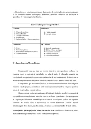 → Reconhecer os principais problemas decorrentes da exploração dos recursos naturais
e do desenvolvimento tecnológico, formando possíveis maneiras de melhorar a
qualidade de vida das gerações futuras.



                           Conteúdos Programáticos por Unidade.

I Unidade                                   II Unidade
 1. Origens da genética;                       1. 2ª lei de Mendel;
 2. 1ª lei de Mendel;                          2. Interação gênica.
 3. Genótipo x Fenótipo;
 4. Heredograma;
 5. Alelos múltiplos – Grupos sanguíneos.


III Unidade                                 IV Unidade

 1. Gene;                                      1. Níveis de organização;
 2. Transcrição gênica;                        2. Habitat e Nicho ecológico;
 3. Biotecnologia: manipulação gênica;         3. Cadeia e teia alimentar;
 4. Evolução humana.                           4. Relações ecológicas;
                                               5. Problemas ambientais.




V – Procedimentos Metodológicos



       Fundamental para que haja um circuito interativo entre professor e aluno, é a
maneira como o conteúdo é trabalhado em sala de aula. A educação necessita de
profissionais comprometidos com uma pedagogia de aprimoramentos de conceitos e
atuantes em práticas que assegurem um melhor aprendizado e postura diante dos fatos.
       É importante que mediante conteúdo, o aluno sinta-se estimulado a investigar a
natureza e a ele próprio, despertando tanto o raciocínio interpretativo e lógico, quanto o
senso de observação e o senso crítico.
       O processo de ensino-aprendizagem é bilateral, dinâmico e coletivo, portanto é
necessário que se estabeleçam parcerias entre o professor e os alunos e dos alunos entre
si. Alguns procedimentos metodológicos servem de estratégias e podem ser seguidos
variando de acordo com a necessidade da turma trabalhada, visando melhor
aprendizagem doas alunos, de atendendo, sobretudo as particularidades de cada turma.

Avaliação da participação do aluno em sala de aula: Considera o interesse do aluno
além da formulação de hipótese e seus conhecimentos prévios.
 