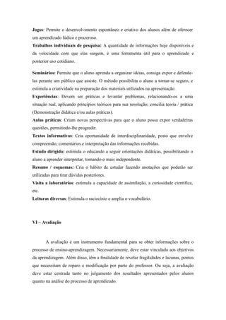 Jogos: Permite o desenvolvimento espontâneo e criativo dos alunos além de oferecer
um aprendizado lúdico e prazeroso.
Trabalhos individuais de pesquisa: A quantidade de informações hoje disponíveis e
da velocidade com que elas surgem, é uma ferramenta útil para o aprendizado e
posterior uso cotidiano.

Seminários: Permite que o aluno aprenda a organizar idéias, consiga expor e defende-
las perante um público que assiste. O método possibilita o aluno a tornar-se seguro, e
estimula a criatividade na preparação dos materiais utilizados na apresentação.
Experiências: Devem ser práticas e levantar problemas, relacionando-os a uma
situação real, aplicando princípios teóricos para sua resolução; concilia teoria / prática
(Demonstração didática e/ou aulas práticas).
Aulas práticas: Criam novas perspectivas para que o aluno possa expor verdadeiras
questões, permitindo-lhe progredir.
Textos informativos: Cria oportunidade de interdisciplinaridade, posto que envolve
compreensão, comentários e interpretação das informações recebidas.
Estudo dirigido: estimula o educando a seguir orientações didáticas, possibilitando o
aluno a aprender interpretar, tornando-o mais independente.
Resumo / esquemas: Cria o hábito de estudar fazendo anotações que poderão ser
utilizadas para tirar dúvidas posteriores.
Visita a laboratórios: estimula a capacidade de assimilação, a curiosidade científica,
etc.
Leituras diversas: Estimula o raciocínio e amplia o vocabulário.




VI – Avaliação



       A avaliação é um instrumento fundamental para se obter informações sobre o
processo de ensino-aprendizagem. Necessariamente, deve estar vinculado aos objetivos
da aprendizagem. Além disso, têm a finalidade de revelar fragilidades e lacunas, pontos
que necessitam de reparo e modificação por parte do professor. Ou seja, a avaliação
deve estar centrada tanto no julgamento dos resultados apresentados pelos alunos
quanto na análise do processo de aprendizado.
 