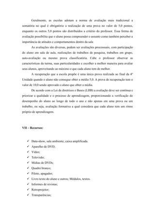 Geralmente, as escolas adotam a norma de avaliação mais tradicional a
somatória no qual é obrigatório a realização de uma prova no valor de 5,0 pontos,
enquanto os outros 5,0 pontos são distribuídos a critério do professor. Essa forma de
avaliação possibilita que o aluno possa compreender o assunto como também perceber a
importância de atitudes e comportamentos dentro da sala
       As avaliações são diversas, podem ser avaliações processuais, com participação
do aluno em sala de aula, realizações de trabalhos de pesquisa, trabalhos em grupo,
auto-avaliação ou mesmo prova classificatória. Cabe o professor observar as
características da turma, suas particularidades e escolher a melhor maneira para avaliar
seus alunos, aproveitando ao máximo o que cada aluno tem de melhor.
       A recuperação que a escola propõe é uma única prova realizada ao final da 4º
Unidade quando o aluno não consegue obter a média 5,0. A prova de recuperação tem o
valor de 10,0 sendo aprovado o aluno que obter a média.
       De acordo com a Lei de diretrizes e Bases (LDB) a avaliação deve ser contínua e
priorizar a qualidade e o processo de aprendizagem, proporcionando a verificação do
desempenho do aluno ao longo de todo o ano e não apenas em uma prova ou um
trabalho, ou seja, avaliação formativa a qual considera que cada aluno tem um ritmo
próprio de aprendizagem.




VII – Recursos:



    Data-show, sala ambiente, caixa amplificada.
    Aparelho de DVD;
    Vídeo;
    Televisão;
    Mídias de DVDs;
    Quadro branco;
    Piloto, apagador;
    Livro texto do aluno e outros; Módulos, textos.
    Informes de revistas;
    Retroprojetor;
    Transparências;
 