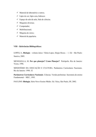  Material de laboratório e outros;
    Lápis de cor; lápis cera, hidrocor.
    Espaço da sala de aula, Sala de ciências.
    Maquetes diversas;
    Computador;
    Multifuncional;
    Máquina de xérox;
    Material de papelaria.




VIII – Referências Bibliográficas:


LOPES, S., Biologia – volume único / Sônia Lopes, Sérgio Rosso. – 1. Ed – São Paulo:
Saraiva, 2005.

MENEGOLLA, M. Por que planejar? Como Planejar? Petrópolis. Rio de Janeiro:
Vozes, 1996.

MINISTÉRIO DA EDUCAÇÃO E CULTURA. Parâmetros Curriculares Nacionais.
Rio de Janeiro: 1998. 52

Parâmetros Curriculares Nacionais. Ciências. Versão preliminar. Secretaria de ensino
Fundamental – MEC, 1995.

PAULINO. Biologia. Série Novo Ensino Médio. Ed. Ática, São Paulo, SP, 2002.
 