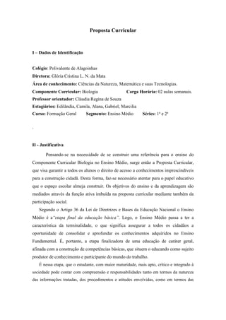 Proposta Curricular



I – Dados de Identificação


Colégio: Polivalente de Alagoinhas
Diretora: Glória Cristina L. N. da Mata
Área de conhecimento: Ciências da Natureza, Matemática e suas Tecnologias.
Componente Curricular: Biologia                     Carga Horária: 02 aulas semanais.
Professor orientador: Cláudia Regina de Souza
Estagiários: Edilândia, Camila, Alana, Gabriel, Marcilia
Curso: Formação Geral         Segmento: Ensino Médio         Séries: 1ª e 2ª

.


II - Justificativa

       Pensando-se na necessidade de se construir uma referência para o ensino do
Componente Curricular Biologia no Ensino Médio, surge então a Proposta Curricular,
que visa garantir a todos os alunos o direito de acesso a conhecimentos imprescindíveis
para a construção cidadã. Desta forma, faz-se necessário atentar para o papel educativo
que o espaço escolar almeja construir. Os objetivos do ensino e da aprendizagem são
mediados através da função ativa imbuída na proposta curricular mediante também da
participação social.
    Segundo o Artigo 36 da Lei de Diretrizes e Bases da Educação Nacional o Ensino
Médio é a“etapa final da educação básica”. Logo, o Ensino Médio passa a ter a
característica da terminalidade, o que significa assegurar a todos os cidadãos a
oportunidade de consolidar e aprofundar os conhecimentos adquiridos no Ensino
Fundamental. É, portanto, a etapa finalizadora de uma educação de caráter geral,
afinada com a construção de competências básicas, que situem o educando como sujeito
produtor de conhecimento e participante do mundo do trabalho.
    É nessa etapa, que o estudante, com maior maturidade, mais apto, crítico e integrado à
sociedade pode contar com compreensão e responsabilidades tanto em termos da natureza
das informações tratadas, dos procedimentos e atitudes envolvidas, como em termos das
 