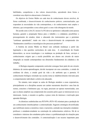 habilidades, competências e dos valores desenvolvidos, aprendendo desta forma a
considerar seus objetivos educacionais e formativos.
   Os objetivos do Ensino Médio em cada área do conhecimento devem envolver, de
forma combinada, o desenvolvimento de conhecimentos práticos, contextualizados, que
respondam às necessidades da vida contemporânea, e de conhecimentos mais amplos e
abstratos, que correspondam a uma cultura geral e a uma visão abrangente de mundo.
   De acordo com o (Art.35, incisos I a IV) deve-se aprimorar o educando como pessoa
humana; garantir a preparação básica para o trabalho e a cidadania; possibilitar o
prosseguimento de estudos; dotar o educando dos instrumentos que o permitam
“continuar aprendendo”, tendo em vista o desenvolvimento da compreensão dos
“fundamentos científicos e tecnológicos dos processos produtivos”.
   A história do ensino Médio no Brasil vem sofrendo mudanças a partir das
legislações e das questões curriculares de cada área.       A consolidação do Estado
democrático, as novas tecnologias e as mudanças na produção de bens, serviços e
conhecimentos exigem que a escola possibilite aos alunos um circuito de maior
integração ao mundo contemporâneo nas dimensões fundamentais da cidadania e do
trabalho.
       A Biologia enquanto componente curricular consegue fazer parte de um circuito
dinâmico de ensino-aprendizagem, devido incorporar em seus conteúdos, o estudo do
cotidiano do aluno, o estudo geral da vida e do ambiente que o permeia. O
conhecimento biológico orientado nas escolas torna-se indubitavelmente relevante para
o comportamento individual e coletivo do educando.
       No entanto, nem sempre as aulas de Biologia atendem a essas expectativas,
principalmente se a disciplina assume um caráter meramente descritivo: uma lista de
nomes, conceitos e fenômenos que, via regra, precisam ser apenas memorizadas, sem
que os alunos ampliem sua compreensão dos assuntos pelos quais se interessavam ou se
interessam. Assim, o encanto se quebra, e pouco resta do interesse e motivação para
aprender Biologia.
       As diretrizes estabelecidas nos PCN/99 e PCN+/02 orientam para a produção de
um conhecimento interdisciplinar e contextualizado. Sugerem estratégias diversificadas
que mobilizam menos a memória e mais o raciocínio, centrado nas interações estudante-
professor e estudante-estudante na construção de conhecimentos coletivos. Há de se
considerar o interesse dos estudantes pelos temas e a problematização de situações para
o desenvolvimento dos conteúdos. A contextualização é um recurso importante para
 