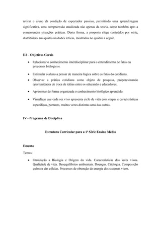 retirar o aluno da condição de espectador passivo, permitindo uma aprendizagem
significativa, uma compreensão atualizada não apenas da teoria, como também apto a
compreender situações práticas. Desta forma, a proposta elege conteúdos por série,
distribuídos nas quatro unidades letivas, mostradas no quadro a seguir.




III – Objetivos Gerais

    Relacionar o conhecimento interdisciplinar para o entendimento de fatos ou
     processos biológicos.

    Estimular o aluno a pensar de maneira lógica sobre os fatos do cotidiano.
    Observar a prática cotidiana como objeto de pesquisa, proporcionando
     oportunidades de troca de idéias entre os educando e educadores;

    Apresentar de forma organizada o conhecimento biológico aprendido.

    Visualizar que cada ser vivo apresenta ciclo de vida com etapas e características
         específicas, portanto, muitas vezes distintas uma das outras.



IV - Programa de Disciplina



                  Estrutura Curricular para a 1ª Série Ensino Médio



Ementa

Temas:

    Introdução a Biologia e Origem da vida. Características dos seres vivos.
     Qualidade de vida. Desequilíbrios ambientais. Doenças. Citologia. Composição
     química das células. Processos de obtenção de energia dos sistemas vivos.
 
