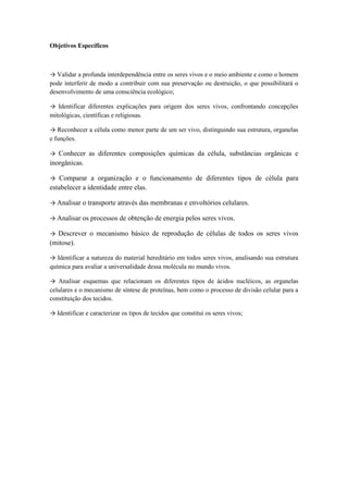 Objetivos Específicos



→ Validar a profunda interdependência entre os seres vivos e o meio ambiente e como o homem
pode interferir de modo a contribuir com sua preservação ou destruição, o que possibilitará o
desenvolvimento de uma consciência ecológico;

→ Identificar diferentes explicações para origem dos seres vivos, confrontando concepções
mitológicas, científicas e religiosas.

→ Reconhecer a célula como menor parte de um ser vivo, distinguindo sua estrutura, organelas
e funções.

→ Conhecer as diferentes composições químicas da célula, substâncias orgânicas e
inorgânicas.

→ Comparar a organização e o funcionamento de diferentes tipos de célula para
estabelecer a identidade entre elas.

→ Analisar o transporte através das membranas e envoltórios celulares.

→ Analisar os processos de obtenção de energia pelos seres vivos.

→ Descrever o mecanismo básico de reprodução de células de todos os seres vivos
(mitose).

→ Identificar a natureza do material hereditário em todos seres vivos, analisando sua estrutura
química para avaliar a universalidade dessa molécula no mundo vivos.

→ Analisar esquemas que relacionam os diferentes tipos de ácidos nucléicos, as organelas
celulares e o mecanismo de síntese de proteínas, bem como o processo de divisão celular para a
constituição dos tecidos.

→ Identificar e caracterizar os tipos de tecidos que constitui os seres vivos;
 