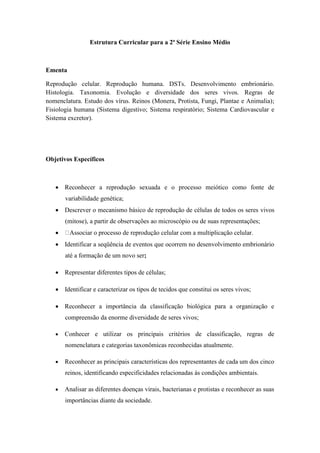 Estrutura Curricular para a 2ª Série Ensino Médio



Ementa

Reprodução celular. Reprodução humana. DSTs. Desenvolvimento embrionário.
Histologia. Taxonomia. Evolução e diversidade dos seres vivos. Regras de
nomenclatura. Estudo dos vírus. Reinos (Monera, Protista, Fungi, Plantae e Animalia);
Fisiologia humana (Sistema digestivo; Sistema respiratório; Sistema Cardiovascular e
Sistema excretor).




Objetivos Específicos



    Reconhecer a reprodução sexuada e o processo meiótico como fonte de
       variabilidade genética;
    Descrever o mecanismo básico de reprodução de células de todos os seres vivos
       (mitose), a partir de observações ao microscópio ou de suas representações;
        Associar o processo de reprodução celular com a multiplicação celular.
    Identificar a seqüência de eventos que ocorrem no desenvolvimento embrionário
       até a formação de um novo ser;

    Representar diferentes tipos de células;

    Identificar e caracterizar os tipos de tecidos que constitui os seres vivos;

    Reconhecer a importância da classificação biológica para a organização e
       compreensão da enorme diversidade de seres vivos;

      Conhecer e utilizar os principais critérios de classificação, regras de
       nomenclatura e categorias taxonômicas reconhecidas atualmente.

      Reconhecer as principais características dos representantes de cada um dos cinco
       reinos, identificando especificidades relacionadas às condições ambientais.

      Analisar as diferentes doenças virais, bacterianas e protistas e reconhecer as suas
       importâncias diante da sociedade.
 