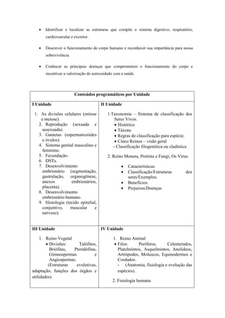    Identificar e localizar as estruturas que compõe o sistema digestivo, respiratório,
       cardiovascular e excretor.

      Descrever o funcionamento do corpo humano e reconhecer sua importância para nossa
       sobrevivência.

      Conhecer as principais doenças que comprometem o funcionamento do corpo e
       incentivar a valorização do autocuidado com a saúde.




                        Conteúdos programáticos por Unidade

I Unidade                              II Unidade

 1. As divisões celulares (mitose          1.Taxonomia – Sistema de classificação dos
    e meiose).                                 Seres Vivos.
   2. Reprodução (sexuada e                     Histórico
     assexuada).                                Táxons
   3. Gametas (espermatozóides                  Regras de classificação para espécie.
     e óvulos).                                 Cinco Reinos – visão geral
   4. Sistema genital masculino e             - Classificação filogenética ou cladística
     feminino.
   5. Fecundação.                          2. Reino Monera, Protista e Fungi; Os Vírus.
   6. DSTs.
   7. Desenvolvimento                                 Características
     embrionário (segmentação,                        Classificação/Estruturas       dos
     gastrulação, organogênese,                        seres/Exemplos.
     anexos         embrionários,                     Benefícios.
     placenta).                                       Prejuízos/Doenças
   8. Desenvolvimento
     embrionário humano.
   9. Histologia (tecido epitelial,
     conjuntivo,    muscular     e
     nervoso).


III Unidade                            IV Unidade

     1. Reino Vegetal                         1. Reino Animal
         Divisões:      Talófitos,             Filos:     Poríferos,    Celenterados,
          Briófitas,  Pteridófitas,              Platelmintos, Asquelmintos, Anelídeos,
          Gimnospermas            e              Artrópodes, Moluscos, Equinodermos e
          Angiospermas.                          Cordados.
         (Estruturas    evolutivas,              - (Anatomia, fisiologia e evolução das
adaptação, funções dos órgãos e                  espécies).
utilidades).
                                              2. Fisiologia humana
 