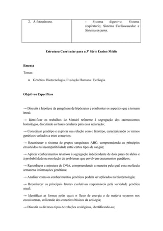 2. A fotossíntese.                          -     Sistema      digestivo;  Sistema
                                               respiratório; Sistema Cardiovascular e
                                               Sistema excretor.




                 Estrutura Curricular para a 3ª Série Ensino Médio



Ementa

Temas:

    Genética. Biotecnologia. Evolução Humana . Ecologia.



Objetivos Específicos



→ Discutir a hipótese da pangênese de hipócrates e confrontar os aspectos que a tornam
irreal;

→ Identificar os trabalhos de Mendel referente à segregação dos cromossomos
homólogos, discutindo as bases celulares para essa separação;

→ Conceituar genótipo e explicar sua relação com o fenótipo, caracterizando os termos
genéticos voltados a estes conceitos;

→ Reconhecer o sistema de grupos sanguíneos ABO, compreendendo os princípios
envolvidos na incompatibilidade entre certos tipos de sangue;

→ Aplicar conhecimentos relativos à segregação independente de dois pares de alelos e
à probabilidade na resolução de problemas que envolvem cruzamentos genéticos;

→ Reconhecer a estrutura do DNA, compreendendo a maneira pela qual essa molécula
armazena informações genéticas;

→ Analisar como os conhecimentos genéticos podem ser aplicados na biotecnologia;

→ Reconhecer os principais fatores evolutivos responsáveis pela variedade genética
atual;

→ Identificar as formas pelas quais o fluxo de energia e de matéria ocorrem nos
ecossistemas, utilizando dos conceitos básicos da ecologia;

→ Discutir os diversos tipos de relações ecológicas, identificando-as;
 