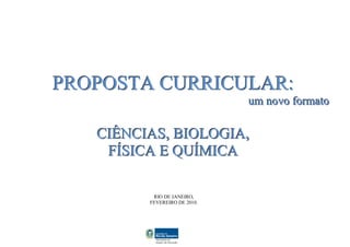PROPOSTA CURRICULAR:
                              um novo formato

   CIÊNCIAS, BIOLOGIA,
    FÍSICA E QUÍMICA

          RIO DE JANEIRO,
         FEVEREIRO DE 2010.
 