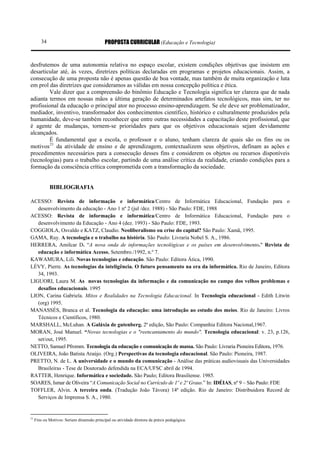 34                                   PROPOSTA CURRICULAR (Educação e Tecnologia)


desfrutemos de uma autonomia relativa no espaço escolar, existem condições objetivas que insistem em
desarticular até, às vezes, diretrizes políticas declaradas em programas e projetos educacionais. Assim, a
consecução de uma proposta não é apenas questão de boa vontade, mas também de muita organização e luta
em prol das diretrizes que consideramos as válidas em nossa concepção política e ética.
        Vale dizer que a compreensão do binômio Educação e Tecnologia significa ter clareza que de nada
adianta termos em nossas mãos a última geração de determinados artefatos tecnológicos, mas sim, ter no
profissional da educação o principal ator no processo ensino-aprendizagem. Se ele deve ser problematizador,
mediador, inventivo, transformador dos conhecimentos científico, histórico e culturalmente produzidos pela
humanidade, deve-se também reconhecer que entre outras necessidades a capacitação deste profissional, que
é agente de mudanças, tornem-se prioridades para que os objetivos educacionais sejam devidamente
alcançados.
        É fundamental que a escola, o professor e o aluno, tenham clareza de quais são os fins ou os
motivos 21 da atividade de ensino e de aprendizagem, contextualizem seus objetivos, definam as ações e
procedimentos necessários para a consecução desses fins e considerem os objetos ou recursos disponíveis
(tecnologias) para o trabalho escolar, partindo de uma análise crítica da realidade, criando condições para a
formação da consciência crítica comprometida com a transformação da sociedade.


             BIBLIOGRAFIA

ACESSO: Revista de informação e informática/Centro de Informática Educacional, Fundação para o
   desenvolvimento da educação - Ano 1 nº 2 (jul /dez. 1988) - São Paulo: FDE, 1988
ACESSO: Revista de informação e informática/Centro de Informática Educacional, Fundação para o
   desenvolvimento da Educação - Ano 4 (dez. 1993) - São Paulo: FDE, 1993.
COGGIOLA, Osvaldo e KATZ, Claudio. Neoliberalismo ou crise do capital? São Paulo: Xamã, 1995.
GAMA, Ruy. A tecnologia e o trabalho na história. São Paulo: Livraria Nobel S. A., 1986.
HERRERA, Amilcar D. “A nova onda de informações tecnológicas e os países em desenvolvimento." Revista de
   educação e informática Acesso, Setembro./1992, n.º 7.
KAWAMURA, Lili. Novas tecnologias e educação. São Paulo: Editora Ática, 1990.
LÉVY, Pierre. As tecnologias da inteligência. O futuro pensamento na era da informática. Rio de Janeiro, Editora
   34, 1993.
LIGUORI, Laura M. As novas tecnologias da informação e da comunicação no campo dos velhos problemas e
   desafios educacionais. 1995
LION, Carina Gabriela. Mitos e Realidades na Tecnologia Educacional. In Tecnologia educacional - Edith Litwin
   (org) 1995.
MANASSÉS, Branca et al. Tecnologia da educação: uma introdução ao estudo dos meios. Rio de Janeiro: Livros
   Técnicos e Científicos, 1980.
MARSHALL, McLuhan. A Galáxia de gutenberg. 2ª edição, São Paulo: Companhia Editora Nacional,1967.
MORAN, José Manuel. “Novas tecnologias e o "reencantamento do mundo". Tecnologia educacional: v. 23, p.126,
   set/out, 1995.
NETTO, Samuel Pfromm. Tecnologia da educação e comunicação de massa. São Paulo: Livraria Pioneira Editora, 1976.
OLIVEIRA, João Batista Araújo. (Org.) Perspectivas da tecnologia educacional. São Paulo: Pioneira, 1987.
PRETTO, N. de L. A universidade e o mundo da comunicação - Análise das práticas audiovisuais das Universidades
   Brasileiras - Tese de Doutorado defendida na ECA/UFSC abril de 1994.
RATTER, Henrique. Informática e sociedade. São Paulo; Editora Brasiliense. 1985.
SOARES, Ismar de Oliveira “A Comunicação Social no Currículo de 1º e 2º Graus.” In: IDÉIAS, nº 9 – São Paulo: FDE
TOFFLER, Alvin. A terceira onda. (Tradução João Távora) 14ª edição. Rio de Janeiro: Distribuidora Record de
   Serviços de Imprensa S. A., 1980.


21
     Fins ou Motivos: Seriam dimensão principal ou atividade diretora da práxis pedagógica.
 