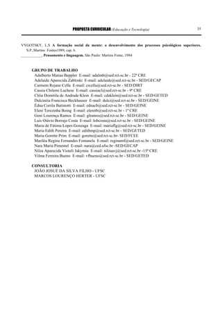 PROPOSTA CURRICULAR (Educação e Tecnologia)                        35



VYGOTSKY, L.S A formação social da mente: o desenvolvimento dos processos psicológicos superiores.
   S.P.,Martins Fontes1989, cap. 6.
___________, Pensamento e linguagem. São Paulo: Martins Fonte, 1984



     GRUPO DE TRABALHO
      Adalberto Matias Beppler E-mail: adalmb@sed.rct-sc.br - 22ª CRE
      Adelaide Aparecida Zabloski E-mail: adelaide@sed.rct-sc.br - SED/GECAP
      Carmem Rejane Cella E-mail: crcella@sed.rct-sc.br - SED/DIRT
      Cassia Chilemi Luchese E-mail: cassiacl@sed.rct-sc.br - 9ª CRE
      Cléia Domitila de Andrade Klein E-mail: cdaklein@sed.rct-sc.br - SED/GETED
      Dulcinéia Francisca Beckhauser E-mail: dulci@sed.rct-sc.br - SED/GEINE
      Édna Corrêa Batistotti E-mail: ednacb@sed.rct-sc.br - SED/GEINE
      Eleni Terezinha Boing E-mail: elenitb@sed.rct-sc.br - 1ª CRE
      Geni Lourença Ramos E-mail: glramos@sed.rct-sc.br - SED/GEINE
      Luís Otávio Borrajo Costa E-mail: lobcosta@sed.rct-sc.br - SED/GEINE
      Maria de Fátima Lopes Gonzaga E-mail: mariaflg@sed.rct-sc.br - SED/GEINE
      Maria Edith Pereira E-mail: edithmp@sed.rct-sc.br - SED/GETED
      Maria Gorette Prim E-mail: gorette@sed.rct-sc.br- SED/FCEE
      Mariléa Regina Fernandes Fontanela E-mail: reginamf@sed.rct-sc.br - SED/GEINE
      Nara Maria Pimentel E-mail: nara@ced.ufsc.br -SED/GECAP
      Nilza Aparecida Vioteli Jakymiu E-mail: nilzaavj@sed.rct-sc.br -15ª CRE
      Vilma Ferreira Bueno E-mail: vfbueno@sed.rct-sc.br - SED/GETED

     CONSULTORIA
      JOÃO JOSUÉ DA SILVA FILHO - UFSC
      MARCOS LOURENÇO HERTER - UFSC
 