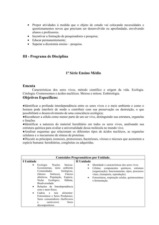 •   Propor atividades à medida que o objeto de estudo vai colocando necessidades e
       questionamentos novos que precisam ser desenvolvido ou aprofundado, envolvendo
       alunos e professores.
   •   Incentivar a formação de pesquisadores e pesquisa;
   •   Educar permanentemente;
   •   Superar a dicotomia ensino – pesquisa.


III - Programa de Disciplina



                                        1ª Série Ensino Médio


Ementa
       Características dos seres vivos, método científico e origem da vida. Ecologia.
Citologia: Cromossomos e ácidos nucléicos. Meiose e mitose. Embriologia.
Objetivos Específicos:

●Identificar a profunda interdependência entre os seres vivos e o meio ambiente e como o
homem pode interferir de modo a contribuir com sua preservação ou destruição, o que
possibilitará o desenvolvimento de uma consciência ecológica;
●Reconhecer a célula como menor parte de um ser vivo, distinguindo sua estrutura, organelas
e funções.
●Identificar a natureza do material hereditário em todos os seres vivos, analisando sua
estrutura química para avaliar a universalidade dessa molécula no mundo vivo.
●Analisar esquemas que relacionam os diferentes tipos de ácidos nucléicos, as organelas
celulares e o mecanismo de síntese de proteínas.
●Discutir as principais zoonozes, protozooses, bacterioses, viroses e micoses que acometem a
espécie humana: hereditárias, congênitas ou adquiridas.



                              Conteúdos Programáticos por Unidade.
I Unidade                                  II Unidade
       •    Ecologia:      Noções       básicas:     •   Identidade e características dos seres vivos
            Ecossistemas, meio ambiente              •   Células: componentes químicos, estrutura
            Comunidades             biológicas,          (organização), funcionamento, tipos, processos
            (fatores     bióticos),     Fatores          vitais, (transporte, reprodução).
            abióticos, População, Espécie,           •   Fotossíntese, respiração celular, quimiossíntese
            Nicho     Ecológico,       Hábitat,          e fermentação.
            Biodiversidade.
       •    Relações de Interdependência
            com o meio físico.
       •    Cadeia     e     teia    alimentar:
            Fotossíntese e Seres Produtores;
            Seres consumidores (herbívoros
            e        carnívoros)          Seres
            decompositores.
 