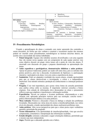 •   Benefícios.
                                                                    •   Prejuízos/Doenças

III Unidade                                           IV Unidade
      Reino Vegetal                                        Reino Animal
        • Divisões:        Talófitos,    Briófitas,            • Filos: Poríferos, Celenterados, Platelmintos,
          Pteridófitas,      Gimnospermas        e                Asquelmintos,       Anelídeos,     Artrópodes,
          Angiospermas.                                           Moluscos, Equinodermos e Cordados.
              - (Estruturas evolutivas, adaptação,                -      (Anatomia, fisiologia e evolução das
funções dos órgãos e utilidades).                                 espécies).
                                                      Fundamentos da anatomia e fisiologia humana.
                                                      Sistemas:      esquelético,    digestório,     circulatório,
                                                      respiratório, urinário, endócrino, nervoso e reprodutor. A
                                                      fotossíntese.



IV- Procedimentos Metodológicos

    Visando a aprendizagem do aluno e contando com maior apreensão dos conteúdos a
serem discutidos, de forma que eles venham a construir e reconstruir noções dos mesmos
poderá ser inserido como procedimentos metodológicos as técnicas descritas abaixo, de
acordo com a necessidade das turmas trabalhadas.
        Painel integrado: Equipes irão trabalhar assuntos diversificados e em uma segunda
        fase vão montar novas equipes com um componente de cada equipe anterior; tem
        como objetivo discutir em grupo vários temas sob o ponto de vista dos alunos. É
        encerrado com discussão em grupo e pequena dramatização ou apresentação dos
        temas.
        Aulas expositivas e participativas, demonstrações didáticas e aulas práticas-
        Apesar de parecer tradicional, podem ser usado sob outra ótica, pois os métodos têm
        pontos positivos, pois traz a discussão, levantamento de hipóteses e a participação
        interativa / participativa do aluno. Leva em conta a experiência do aluno.
        Seminários: Pode ser adaptada á realidade dos nossos alunos, criando oportunidade
        para que os alunos desenvolvam a investigação, a crítica e a independência
        intelectual. Este método estimula a produção de conhecimento e a interação professor
        / aluno.
        Pesquisa: É de vital importância, pois aciona várias fontes de consulta permitindo
        uma análise crítica sobre as mesmas. É importante valorizar consultas a fontes
        originais. Esta seleção de informações deve desencadear no aluno o pensamento
        reflexivo para que ampliem e transformem a informação recebida.
        Experiências: Devem ser práticas e levantar problemas, relacionando-os a uma
        situação real, aplicando princípios teóricos para sua resolução; concilia teoria /
        prática (Demonstração didática e/ou aulas práticas).
        Mesa redonda: Promove a discussão e busca no diálogo a solução dos problemas
        levantados. Desencadeia nas várias áreas de ensino a interdisciplinaridade, nos vários
        níveis de educação, criando oportunidade dos alunos analisarem problemas reais.
        Aulas práticas: Abre novas perspectivas para que o aluno possa expor verdadeiras
        questões, permitindo-lhe progredir.
        Textos informativos: Cria oportunidade de interdisciplinaridade, visto que envolve
        compreensão, comentários e interpretação das informações recebidas.
        Estudo dirigido: estimula o educando a seguir orientações didáticas, permitindo que
        o mesmo seja mais independente.
        Jogos: Permite que o educando aprenda com o lúdico.
 