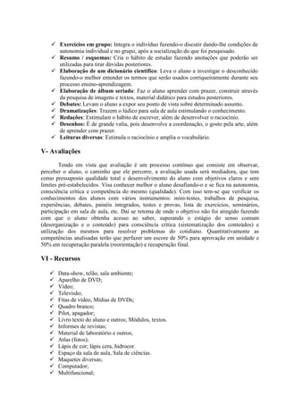 Exercícios em grupo: Integra o indivíduo fazendo-o discutir dando-lhe condições de
       autonomia individual e no grupo, após a socialização do que foi pesquisado.
       Resumo / esquemas: Cria o hábito de estudar fazendo anotações que poderão ser
       utilizadas para tirar dúvidas posteriores.
       Elaboração de um dicionário científico: Leva o aluno a investigar o desconhecido
       fazendo-o melhor entender os termos que serão usados corriqueiramente durante seu
       processo ensino-aprendizagem.
       Elaboração de álbum seriado: Faz o aluno aprender com prazer, construir através
       da pesquisa de imagens e textos, material didático para estudos posteriores.
       Debates: Levam o aluno a expor seu ponto de vista sobre determinado assunto.
       Dramatizações: Trazem o lúdico para sala de aula estimulando o conhecimento.
       Redações: Estimulam o hábito de escrever, além de desenvolver o raciocínio.
       Desenhos: É de grande valia, pois desenvolve a coordenação, o gosto pela arte, além
       de aprender com prazer.
       Leituras diversas: Estimula o raciocínio e amplia o vocabulário.

V- Avaliações
        Tendo em vista que avaliação é um processo contínuo que consiste em observar,
perceber o aluno, o caminho que ele percorre, a avaliação usada será mediadora, que tem
como pressuposto qualidade total e desenvolvimento do aluno com objetivos claros e sem
limites pré-estabelecidos. Visa conhecer melhor o aluno desafiando-o e se fica na autonomia,
consciência crítica e competência do mesmo (qualidade). Com isso tem-se que verificar os
conhecimentos dos alunos com vários instrumentos: mini-testes, trabalhos de pesquisa,
experiências, debates, painéis integrados, testes e provas, lista de exercícios, seminários,
participação em sala de aula, etc. Daí se retoma de onde o objetivo não foi atingido fazendo
com que o aluno obtenha acesso ao saber, superando o estágio do senso comum
(desorganização e o conteúdo) para consciência crítica (sistematização dos conteúdos) e
utilização dos mesmos para resolver problemas do cotidiano. Quantitativamente as
competências analisadas terão que perfazer um escore de 50% para aprovação em unidade e
50% em recuperação paralela (reorientação) e recuperação final.

VI - Recursos

       Data-show, telão, sala ambiente;
       Aparelho de DVD;
       Vídeo;
       Televisão;
       Fitas de vídeo, Mídias de DVDs;
       Quadro branco;
       Pilot, apagador;
       Livro texto do aluno e outros; Módulos, textos.
       Informes de revistas;
       Material de laboratório e outros;
       Atlas (fotos);
       Lápis de cor; lápis cera, hidrocor.
       Espaço da sala de aula, Sala de ciências.
       Maquetes diversas;
       Computador;
       Multifuncional;
 