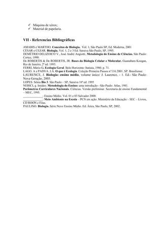 Máquina de xérox;
       Material de papelaria.


VII - Referencias Bibliográficas
AMABIS e MARTHO. Conceitos de Biologia. Vol. 1, São Paulo SP, Ed. Moderna, 2001
CÉSAR e CEZAR. Biologia. Vol. 1, 2 e 3 Ed. Saraiva São Paulo, SP, 1995.
DEMÉTRIO DELIZOICO V., José André Angiotti. Metodologia do Ensino de Ciências. São Paulo:
Cortez, 1990.
De ROBERTIS & De ROBERTIS, JR. Bases da Biologia Celular e Molecular. Guanabara Koogan,
Rio de Janeiro, 2ª ed. 1993.
FERRI, Mário G. Ecologia Geral. Belo Horizonte: Itatiaia, 1980. p. 71.
LAGO. A e PADVA. J.A. O que é Ecologia. Coleção Primeira Passos n°116.2001. SP. Brasiliense.
LAURENCE, J. Biologia: ensino médio, volume único/ J. Laurence, - 1. Ed.- São Paulo:
Nova Geração, 2005.
LOPES. Sônia Bio 3. São Paulo – SP, Saraiva 16ª ed. 1995
NERICI, g. Imideo. Metodologia do Ensino: uma introdução - São Paulo: Atlas, 1981.
Parâmetros Curriculares Nacionais. Ciências. Versão preliminar. Secretaria de ensino Fundamental
– MEC, 1995.
_____________: Ensino Médio. Vol. 01 e 03 Salvador 2000.
_____________: Meio Ambiente na Escola – PCN em ação. Ministério da Educação – SEC – Livros,
CD ROON e Fitas.
PAULINO. Biologia. Série Novo Ensino Médio. Ed. Ática, São Paulo, SP, 2002.
 
