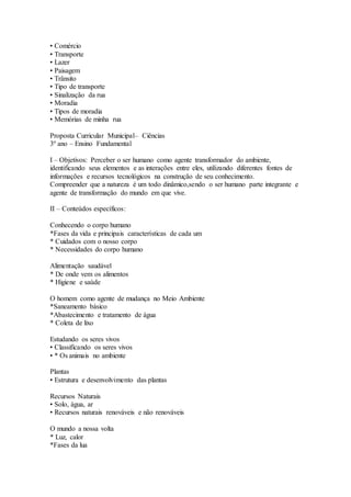 • Comércio
• Transporte
• Lazer
• Paisagem
• Trânsito
• Tipo de transporte
• Sinalização da rua
• Moradia
• Tipos de moradia
• Memórias de minha rua
Proposta Curricular Municipal– Ciências
3º ano – Ensino Fundamental
I – Objetivos: Perceber o ser humano como agente transformador do ambiente,
identificando seus elementos e as interações entre eles, utilizando diferentes fontes de
informações e recursos tecnológicos na construção de seu conhecimento.
Compreender que a natureza é um todo dinâmico,sendo o ser humano parte integrante e
agente de transformação do mundo em que vive.
II – Conteúdos específicos:
Conhecendo o corpo humano
*Fases da vida e principais características de cada um
* Cuidados com o nosso corpo
* Necessidades do corpo humano
Alimentação saudável
* De onde vem os alimentos
* Higiene e saúde
O homem como agente de mudança no Meio Ambiente
*Saneamento básico
*Abastecimento e tratamento de água
* Coleta de lixo
Estudando os seres vivos
• Classificando os seres vivos
• * Os animais no ambiente
Plantas
• Estrutura e desenvolvimento das plantas
Recursos Naturais
• Solo, água, ar
• Recursos naturais renováveis e não renováveis
O mundo a nossa volta
* Luz, calor
*Fases da lua
 