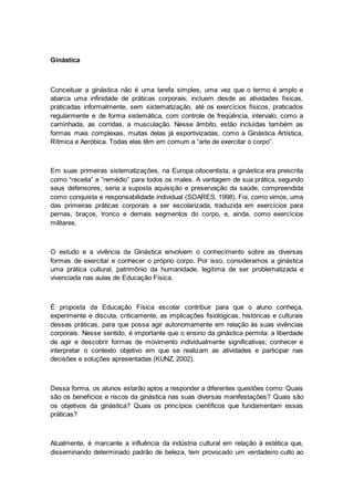 Ginástica
Conceituar a ginástica não é uma tarefa simples, uma vez que o termo é amplo e
abarca uma infinidade de práticas corporais; incluem desde as atividades físicas,
praticadas informalmente, sem sistematização, até os exercícios físicos, praticados
regularmente e de forma sistemática, com controle de freqüência, intervalo, como a
caminhada, as corridas, a musculação. Nesse âmbito, estão incluídas também as
formas mais complexas, muitas delas já esportivizadas, como a Ginástica Artística,
Rítmica e Aeróbica. Todas elas têm em comum a “arte de exercitar o corpo”.
Em suas primeiras sistematizações, na Europa oitocentista, a ginástica era prescrita
como “receita” e “remédio” para todos os males. A vantagem de sua prática, segundo
seus defensores, seria a suposta aquisição e preservação da saúde, compreendida
como conquista e responsabilidade individual (SOARES, 1998). Foi, como vimos, uma
das primeiras práticas corporais a ser escolarizada, traduzida em exercícios para
pernas, braços, tronco e demais segmentos do corpo, e, ainda, como exercícios
militares.
O estudo e a vivência da Ginástica envolvem o conhecimento sobre as diversas
formas de exercitar e conhecer o próprio corpo. Por isso, consideramos a ginástica
uma prática cultural, patrimônio da humanidade, legítima de ser problematizada e
vivenciada nas aulas de Educação Física.
É proposta da Educação Física escolar contribuir para que o aluno conheça,
experimente e discuta, criticamente, as implicações fisiológicas, históricas e culturais
dessas práticas, para que possa agir autonomamente em relação às suas vivências
corporais. Nesse sentido, é importante que o ensino da ginástica permita: a liberdade
de agir e descobrir formas de movimento individualmente significativas; conhecer e
interpretar o contexto objetivo em que se realizam as atividades e participar nas
decisões e soluções apresentadas (KUNZ, 2002).
Dessa forma, os alunos estarão aptos a responder a diferentes questões como: Quais
são os benefícios e riscos da ginástica nas suas diversas manifestações? Quais são
os objetivos da ginástica? Quais os princípios científicos que fundamentam essas
práticas?
Atualmente, é marcante a influência da indústria cultural em relação à estética que,
disseminando determinado padrão de beleza, tem provocado um verdadeiro culto ao
 
