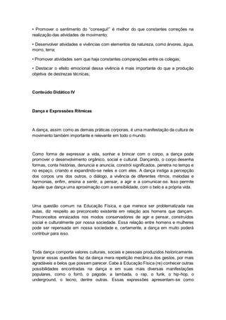 • Promover o sentimento do “consegui!” é melhor do que constantes correções na
realização das atividades de movimento;
• Desenvolver atividades e vivências com elementos da natureza, como árvores, água,
morro, terra;
• Promover atividades sem que haja constantes comparações entre os colegas;
• Destacar o efeito emocional dessa vivência é mais importante do que a produção
objetiva de destrezas técnicas;
Conteúdo Didático IV
Dança e Expressões Rítmicas
A dança, assim como as demais práticas corporais, é uma manifestação da cultura de
movimento também importante e relevante em todo o mundo.
Como forma de expressar a vida, sonhar e brincar com o corpo, a dança pode
promover o desenvolvimento orgânico, social e cultural. Dançando, o corpo desenha
formas, conta histórias, denuncia e anuncia, constrói significados, penetra no tempo e
no espaço, criando e expandindo-se neles e com eles. A dança instiga a percepção
dos corpos uns dos outros, o diálogo, a vivência de diferentes ritmos, melodias e
harmonias, enfim, ensina a sentir, a pensar, a agir e a comunicar-se. Isso permite
àquele que dança uma aproximação com a sensibilidade, com o belo e a própria vida.
Uma questão comum na Educação Física, e que merece ser problematizada nas
aulas, diz respeito ao preconceito existente em relação aos homens que dançam.
Preconceitos enraizados nos modos conservadores de agir e pensar, construídos
social e culturalmente por nossa sociedade. Essa relação entre homens e mulheres
pode ser repensada em nossa sociedade e, certamente, a dança em muito poderá
contribuir para isso.
Toda dança comporta valores culturais, sociais e pessoais produzidos historicamente.
Ignorar essas questões faz da dança mera repetição mecânica dos gestos, por mais
agradáveis e belos que possam parecer. Cabe à Educação Física (re) conhecer outras
possibilidades encontradas na dança e em suas mais diversas manifestações
populares, como o forró, o pagode, a lambada, o rap, o funk, o hip-hop, o
underground, o tecno, dentre outras. Essas expressões apresentam-se como
 
