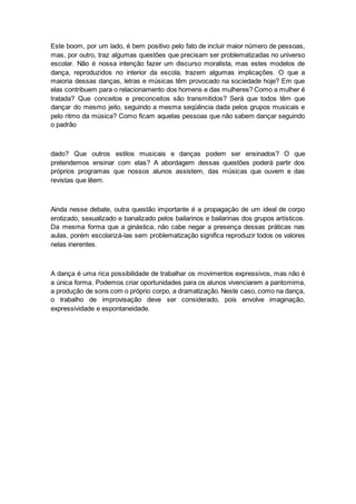 Este boom, por um lado, é bem positivo pelo fato de incluir maior número de pessoas,
mas, por outro, traz algumas questões que precisam ser problematizadas no universo
escolar. Não é nossa intenção fazer um discurso moralista, mas estes modelos de
dança, reproduzidos no interior da escola, trazem algumas implicações. O que a
maioria dessas danças, letras e músicas têm provocado na sociedade hoje? Em que
elas contribuem para o relacionamento dos homens e das mulheres? Como a mulher é
tratada? Que conceitos e preconceitos são transmitidos? Será que todos têm que
dançar do mesmo jeito, seguindo a mesma seqüência dada pelos grupos musicais e
pelo ritmo da música? Como ficam aquelas pessoas que não sabem dançar seguindo
o padrão
dado? Que outros estilos musicais e danças podem ser ensinados? O que
pretendemos ensinar com elas? A abordagem dessas questões poderá partir dos
próprios programas que nossos alunos assistem, das músicas que ouvem e das
revistas que lêem.
Ainda nesse debate, outra questão importante é a propagação de um ideal de corpo
erotizado, sexualizado e banalizado pelos bailarinos e bailarinas dos grupos artísticos.
Da mesma forma que a ginástica, não cabe negar a presença dessas práticas nas
aulas, porém escolarizá-las sem problematização significa reproduzir todos os valores
nelas inerentes.
A dança é uma rica possibilidade de trabalhar os movimentos expressivos, mas não é
a única forma. Podemos criar oportunidades para os alunos vivenciarem a pantomima,
a produção de sons com o próprio corpo, a dramatização. Neste caso, como na dança,
o trabalho de improvisação deve ser considerado, pois envolve imaginação,
expressividade e espontaneidade.
 