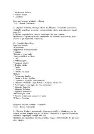 * Movimentos da Terra
* Pontos Cardeais
* Calendário
Proposta Curricular Municipal – História
3º ano – Ensino Fundamental
I – Objetivos: Valorizar a herança cultural das diferentes comunidades que formam
sociedade, aprendendo a conviver com as múltiplas culturas que compõem o espaço
onde vive.
Relacionar os patrimônios culturais como lugares de lazer e turismo.
Desenvolver a capacidade de ler e compreender sua realidade, posicionar-se, fazer
escolhas e agir de maneira responsável.
II – Conteúdos Específicos:
Espaço de vivência
*Comunidade
*Importância do relacionamento
* Vizinhos
*Limpeza e conservação
*Serviços públicos no Bairro
* Lixo
* Rede de Esgoto
*Transporte coletivo
* Telefone público
* Escola
* Creches
* Histórico da escola
*Patrono
* Profissionais funções
* Direitos e deveres do aluno
* Conservação do prédio como patrimônio
* Educação Patrimonial : Bens Culturais do espaço em que vive
* Preservação e conservação dos bens patrimoniais
* Memórias da escola
* Memórias do bairro
* órgãos de preservação
*Discriminação racial
* Respeito e valorização das pessoas negras
*Cultura e Costumes
Proposta Curricular Municipal – Geografia
3º ano – Ensino Fundamental
I – Objetivos: Conhecer a organização do espaço geográfico e o funcionamento da
natureza em suas múltiplas relações, de modo a compreender o papel da sociedade na
construção da paisagem do lugar onde vive.
Identificar, na espacialidade das ruas, avenidas, praças, a territorialidade dos que usam
esses espaços.
 