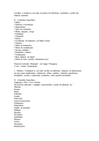 Localizar e orientar-se por meio de pontos de referências construídos a partir das
relações espaciais.
II – Conteúdos Específicos
• Bairro
• Endereço e localização
• Mapeamento
• Tipos de construção
• Planta, maquete, croqui
• População
• Vegetação
• Relevo
• Localização do município em Minas Gerais
• Trânsito
• Meios de transportes
• Meios de comunicação
• Serviços públicos
• Patrimônio Cultural
• Tombamento
• Bens culturais da cidade
• Obras de Artes ( prédio, monumentos,etc)
Proposta Curricular Municipal - de Língua Portuguesa
3º ano – Ensino Fundamental
I – Objetivo: Comunicar-se por meio da fala em diferentes situações de interlocuções
em que sejam manifestados sentimentos, idéias, opiniões, relatadas experiências,
formulados convites e elaboradas conclusões sobre questões levantadas
II – Conteúdos Específicos
Linguagem Oral – Usos e formas
a)Conversas informais e dirigidas desenvolvidas a partir da utilização de :
Histórias
Poesias
Rimas
Parlendas
Lendas
Entrevistas
Avisos/comunicados
Ordenações
Pantomimas
Análise de desenhos
Diálogos
Recados
Provérbios
Quadrinhas
Músicas
Versos
Descrições
Interpretações
 