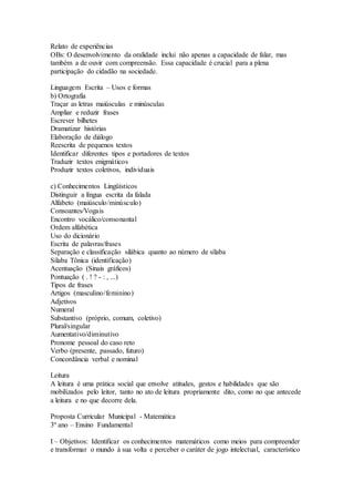 Relato de experiências
OBs: O desenvolvimento da oralidade inclui não apenas a capacidade de falar, mas
também a de ouvir com compreensão. Essa capacidade é crucial para a plena
participação do cidadão na sociedade.
Linguagem Escrita – Usos e formas
b) Ortografia
Traçar as letras maiúsculas e minúsculas
Ampliar e reduzir frases
Escrever bilhetes
Dramatizar histórias
Elaboração de diálogo
Reescrita de pequenos textos
Identificar diferentes tipos e portadores de textos
Traduzir textos enigmáticos
Produzir textos coletivos, individuais
c) Conhecimentos Lingüísticos
Distinguir a língua escrita da falada
Alfabeto (maiúsculo/minúsculo)
Consoantes/Vogais
Encontro vocálico/consonantal
Ordem alfabética
Uso do dicionário
Escrita de palavras/frases
Separação e classificação silábica quanto ao número de sílaba
Sílaba Tônica (identificação)
Acentuação (Sinais gráficos)
Pontuação ( . ! ? - : , ...)
Tipos de frases
Artigos (masculino/feminino)
Adjetivos
Numeral
Substantivo (próprio, comum, coletivo)
Plural/singular
Aumentativo/diminutivo
Pronome pessoal do caso reto
Verbo (presente, passado, futuro)
Concordância verbal e nominal
Leitura
A leitura é uma prática social que envolve atitudes, gestos e habilidades que são
mobilizados pelo leitor, tanto no ato de leitura propriamente dito, como no que antecede
a leitura e no que decorre dela.
Proposta Curricular Municipal - Matemática
3º ano – Ensino Fundamental
I – Objetivos: Identificar os conhecimentos matemáticos como meios para compreender
e transformar o mundo à sua volta e perceber o caráter de jogo intelectual, característico
 