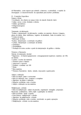 da Matemática, como aspecto que estimula o interesse, a curiosidade, o espírito de
investigação e o desenvolvimento da capacidade para resolver problemas.
II – Conteúdos Específicos
Espaço e forma
• Localização dos objetos no espaço (visto de cima/de frente/de lado)
• Linhas curvas e retas: fechadas e abertas
• Sólidos geométricos
• Polígonos(tangran)
• Simetria
Tratamento de informação
*Leitura e interpretação de informações contidas em materiais diversos ( imagens,
placas de ônibus, listas telefônicas, registros de identidade, bulas de remédio, etc.)
* Coleta de dados
*Elaboração de listas
*Leitura, interpretação e construção de gráficos
* Leitura, interpretação e construção de tabelas
* Estatísticas
* Probabilidade
* Produção de textos escritos a partir da interpretação de gráficos e tabelas.
Números e Operações
Sistema de numeração decimal
*Algarismos : (Coleções/agrupamento e desagrupamento/seqüência numérica até 100,
no mínimo.
* Leitura e escrita dos numerais
* Números pares e ímpares
* Antecessor e sucessor
* Ordinais e cardinais até 100
* Dúzia
* Reta numérica
* Números fracionários: inteiro, metade, terça-parte e quarta-parte.
Adição e subtração
• Idéia da adição: juntar e acrescentar
• Idéia de subtração: tirar, comparar e completar
• Algoritmo da adição e subtração
• Situações problemas orais e escritos
• Adição e subtração na reta numérica
Multiplicação e divisão
• Idéia da multiplicação: adição de parcelas, organização retangular, proporção.
Raciocínio combinatório, dobro, triplo e quádruplo( no mínimo)
• Idéia da divisão: medir e repartir
• Fatos básicos: multiplicação e divisão
• Algoritmo da multiplicação e divisão
• Situações problemas orais e escritos, envolvendo as quatro operações
• Multiplicação e divisão na reta numérica
 