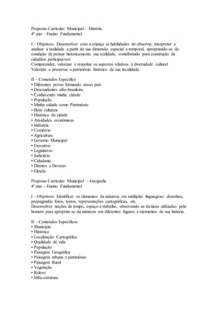Proposta Curricular Municipal– História
4º ano – Ensino Fundamental
I – Objetivos: Desenvolver com a criança as habilidades de observar, interpretar e
analisar a realidade a partir de sua dimensão espacial e temporal, apropriando-se da
condição de pensar historicamente sua realidade, contribuindo para construção de
cidadãos participativos
Compreender, valorizar e respeitar os aspectos relativos à diversidade cultural
Valorizar e preservar o patrimônio histórico de sua localidade.
II – Conteúdos Específico
• Diferentes povos formando nosso país
• Descendentes afro-brasileira
• Conhecendo minha cidade
• População
• Minha cidade como Patrimônio
• Bens culturais
• Histórico da cidade
• Atividades econômicas
• Indústria
• Comércio
• Agricultura
• Governo Municipal
• Executivo
• Legislativo
• Judiciário
• Cidadania
• Direitos e Deveres
• Eleição
Proposta Curricular Municipal – Geografia
4º ano – Ensino Fundamental
I – Objetivos: Identificar os elementos da natureza em múltiplas linguagens: desenhos,
propagandas fotos, textos, representações cartográficas, etc.
Desenvolver noções de tempo, espaço e trabalho, observando as técnicas utilizadas pelo
homem para apropriar-se da natureza em diferentes lugares e momentos de sua história.
II – Conteúdos Específicos
• Município
• Histórico
• Localização Cartográfica
• Qualidade de vida
• População
• Paisagem Geográfica
• Paisagem urbana e patrimônio
• Paisagem Rural
• Vegetação
• Relevo
• Infra-estrutura
 