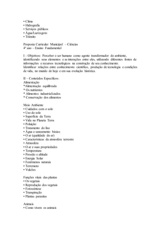 • Clima
• Hidrografia
• Serviços públicos
• Água/Luz/esgoto
• Trânsito
Proposta Curricular Municipal – Ciências
4º ano – Ensino Fundamental
I – Objetivos: Perceber o ser humano como agente transformador do ambiente,
identificando seus elementos e as interações entre eles, utilizando diferentes fontes de
informações e recursos tecnológicos na construção de seu conhecimento.
Identificar relações entre conhecimento científico, produção de tecnologia e condições
de vida, no mundo de hoje e em sua evolução histórica.
II – Conteúdos Específicos:
Alimentação
*Alimentação equilibrada
* Os nutrientes
* Alimentos industrializados
* Conservação dos alimentos
Meio Ambiente
• Cuidados com o solo
• Uso do solo
• Superfície da Terra
• Vida no Planeta Terra
• Poluição
• Tratamento do lixo
• Água e saneamento básico
• O ar (qualidade do ar)
• Características da atmosfera terrestre
• Atmosfera
• O ar e suas propriedades
• Temperatura
• Pressão e altitude
• Energia Solar
• Fenômenos naturais
• Terremoto
• Vulcões
Funções vitais das plantas
• Os vegetais
• Reprodução dos vegetais
• Fotossíntese
• Transpiração
• Plantas parasitas
Animais
• Como vivem os animais
 