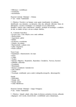 • Diferenças e semelhanças
• Vertebrados
• Invertebrados
Proposta Curricular Municipal – Ciências
5 º ano – Ensino Fundamental
I – Objetivos: Perceber o ser humano como agente transformador do ambiente,
identificando seus elementos e as interações entre eles, utilizando diferentes fontes de
informações e recursos tecnológicos na construção de seu conhecimento.
Identificar relações entre conhecimento científico, produção de tecnologia e condições
de vida, no mundo de hoje e em sua evolução histórica.
II – Conteúdos Específicos
• Os seres vivos e suas relações com o meio ambiente
• Biodiversidade
• Aquecimento global
• Habitat
• Os diversos ecossistemas
• Extinção dos animais
• Representando o planeta terra
• Linhas imaginárias
• Pontos cardeais
Nosso Corpo
• Organização e funcionamento do corpo
• Ossos
• Células
• Tecidos
• Sistemas (Digestivo, Respiratório ,Reprodutor, Circulatório, Nervoso, Excretor)
• Glândulas endócrinas
• Fecundação
• Menstruação
• Doenças sexualmente transmissíveis
• Vida saudável
• Vacinas
• Tecnologia contribuindo para a saúde ( radiografia,tomografia, ultrasonagrafia)
Energia
• Eletricidade
• Energia solar
• Energia nuclear
• Usinas hidrelétricas
Proposta Curricular Municipal - Língua Portuguesa
5º ano – Ensino Fundamental
I – Objetivos: Adquirir atitude crítica diante de diversos portadores de texto, utilizando
a linguagem oral e escrita, desenvolvendo a sensibilidade para a interpretação,
 