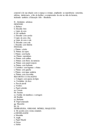 corporal e de sua relação com o espaço e o tempo, ampliando as experiências sensoriais,
afetivas, intelectuais, a fim de facilitar a compreensão da arte na vida do homem,
incluindo também a Educação Afro - Brasileira.
II– Atividades artísticas
DESENHO
a. Rabisco
b. Desenho livre
c. Lápis de cera
d. Giz molhado
e. Desenho com carvão
f. Lápis de cera e lixa
g. Lápis de cera e vela
h. Desenho com cola
i. Desenho com história
PINTURA
j. Pintura a dedo
k. Pintura de sopro
l. Pintura com bucha
m. Pintura espontânea
n. Pintura com anilina
o. Pintura com flores da natureza
p. Pintura com papel crepom
q. Pintura com barbante
r. Carimbos com legumes e frutas
s. Pintura com guache
t. Pintura com água sanitária
u. Pintura com escovinha
RECORTES E COLAGENS
v. Colagem com aparas de lápis
w. Forminhas de doce
x. Pau de picolé
y. Fósforo
z. Papel colorido
aa. Cereais
bb. Sucatas
cc. Farinha de mandioca e serragem
dd. Retalho
ee. Barbante
ff. Papel amassado
gg. Macarrão
hh. Lã
DOBRADURA, ORIGAMI, MÓBILI, MAQUETES
ii. De acordo com o tema estudado.
c) MODELAGEM
a. Massinha
b. Argila
c. Papel Machê
d. Gesso
e. Sabão
 