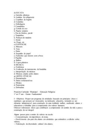 d) SUCATA
a. Garrafas plásticas
b. Latinhas de refrigerante
c. Copinhos de Iogurte
d. Caixinhas
e. Embalagens
f. Canudinhos
g. Cartela de ovo
h. Papéis variados
i. Pau de fósforo, picolé
j. Tampinhas
k. Pedaços de madeira
l. Arame
m. Prego, etc
e) FANTOCHE
a. Máscara
b. Vara
c. Dedo
d. Saquinho de papel
e. Fantoches que mexem com a boca
f. Papelão
g. Balões
h. Copos plásticos
f) MÚSICA
a. Folclóricas
b. Confecção de instrumento de bandinha
c. Interpretação de músicas
d. Músicas criadas pelos alunos
g) ARTES CÊNICAS
a. Dramatização
b. Datas comemorativas
c. Mímica
d. Pantomima
e. Dobradura
Proposta Curricular Municipal – Educação Religiosa
1° ao 5° ano – Ensino Fundamental
I – Objetivos: Propor um programa de atividades baseado em princípios éticos e
espirituais que possam ser vivenciados na instituição educativa, tornando-se um
elemento indispensável para construção de uma realidade melhor, auxiliando alunos e
educadores a trabalhar para a compreensão dos valores humanos.
Oferecer referenciais éticos que contribuam a compreensão do sentido da vida e para a
construção do ser integral
Alguns passos para o ensino de valores na escola:
 Conscientização da importância do tema;
 Envolvimento dos pais dos alunos em atividades que estimulem a reflexão sobre
valores;
 Valorização da diversidade cultural dos alunos;
 