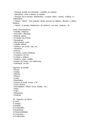  Destaque da idéia de coletividade e trabalho em conjunto;
 Informações sobre os direitos do cidadão;
 Destaque dos 4 conceitos fundamentais: o respeito mutuo, a justiça, o diálogo e a
solidariedade;
 Enfoque "valores" como principal virtude presente nas religiões, filosofias e culturas
humanas;
 Valorize as questões fundamentais da existência, com amor, otimismo e fé.
Temas desencadeadores:
• Trabalho voluntário;
• Escravidão e liberdade;
• Reforma agrária;
• O trabalho das ONGS;
• Desemprego;
• Discriminação racial;
• Trabalho infantil;
• Violência nas escolas, ruas, etc.;
• Abandono;
• Pobreza;
• Costumes e raízes brasileiras;
• O progresso das leis;
• Combate a violência;
• Violência contra a mulher;
• Estatuto da Criança e do Adolescente;
• Valorização da vida.
Sugestões de trabalho:
• Poesias
• Fabulas
• Histórias
• Musicas
• Lendas
• Reportagens
• Noticias de jornal, revistas e TV
• Textos diversos
• Personalidades (Madre Tereza, Betinho, etc.)
• Filmes
• Fogos
• Brincadeiras
• Parábolas
III – Sugestões de Valores
h) Amor
i) Amizade
j) Gratidão
k) Compartilhar
l) Honestidade
m) Responsabilidade
n) Cooperação
o) Compreensão
 