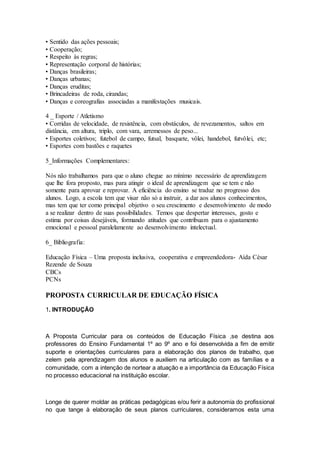 • Sentido das ações pessoais;
• Cooperação;
• Respeito às regras;
• Representação corporal de histórias;
• Danças brasileiras;
• Danças urbanas;
• Danças eruditas;
• Brincadeiras de roda, cirandas;
• Danças e coreografias associadas a manifestações musicais.
4 _ Esporte / Atletismo
• Corridas de velocidade, de resistência, com obstáculos, de revezamentos, saltos em
distância, em altura, triplo, com vara, arremessos de peso...
• Esportes coletivos; futebol de campo, futsal, basquete, vôlei, handebol, futvôlei, etc;
• Esportes com bastões e raquetes
5_Informações Complementares:
Nós não trabalhamos para que o aluno chegue ao mínimo necessário de aprendizagem
que lhe fora proposto, mas para atingir o ideal de aprendizagem que se tem e não
somente para aprovar e reprovar. A eficiência do ensino se traduz no progresso dos
alunos. Logo, a escola tem que visar não só a instruir, a dar aos alunos conhecimentos,
mas tem que ter como principal objetivo o seu crescimento e desenvolvimento de modo
a se realizar dentro de suas possibilidades. Temos que despertar interesses, gosto e
estima por coisas desejáveis, formando atitudes que contribuam para o ajustamento
emocional e pessoal paralelamente ao desenvolvimento intelectual.
6_ Bibliografia:
Educação Física – Uma proposta inclusiva, cooperativa e empreendedora- Aída César
Rezende de Souza
CBCs
PCNs
PROPOSTA CURRICULAR DE EDUCAÇÃO FÍSICA
1. INTRODUÇÃO
A Proposta Curricular para os conteúdos de Educação Física ,se destina aos
professores do Ensino Fundamental 1º ao 9º ano e foi desenvolvida a fim de emitir
suporte e orientações curriculares para a elaboração dos planos de trabalho, que
zelem pela aprendizagem dos alunos e auxiliem na articulação com as famílias e a
comunidade, com a intenção de nortear a atuação e a importância da Educação Física
no processo educacional na instituição escolar.
Longe de querer moldar as práticas pedagógicas e/ou ferir a autonomia do profissional
no que tange à elaboração de seus planos curriculares, consideramos esta uma
 