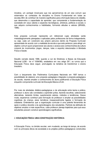 iniciativa, um pontapé inicial para que nos aproximemos de um eixo comum que
sistematize os conteúdos da disciplina no Ensino Fundamental em todas as
escolas.Afim de contribuir de maneira significativa para a formação básica do cidadão,
que desenvolva a capacidade de aprender; que compreenda a fundamentação da
sociedade em seus valores e aspectos tecnológicos, artísticos, políticos e sociais; e
que adquira conhecimentos e habilidades, formando atitudes e valores (BRASIL,
1996).
Esta proposta curricular representa um referencial cujas atividades serão
metodologicamente planejadas e aplicadas pelos professores de forma independente,
ou seja, cada um construirá seu próprio percurso dentro da Proposta Curricular
apresentada de acordo com a realidade da escola a que este pertence, para atingir um
objetivo comum que é proporcionar aos alunos o acesso aos conhecimentos da cultura
corporal de movimentos (Jogos, danças, lutas e esporte) relacionados à Atividade
Física e Saúde.
Desafio cerrado desde 1996, quando a Lei de Diretrizes e Bases da Educação
Nacional (LDB - lei n.º 9394/96), estabelece em seu artigo 26.º, os rumos que a
Educação Física deve seguir, promulgada na tentativa de transformar o ensino
brasileiro.
Com o lançamento dos Parâmetros Curriculares Nacionais em 1997 temos a
possibilidade de elaborar uma proposta pedagógica integrada à proposta pedagógica
da escola, visando ampliar o conhecimento do aluno justificando a Educação Física
enquanto componente curricular da Educação Básica e EJA.
Por meio de atividades didático-pedagógicas e de articulação entre teoria e prática,
professor e aluno são convidados a aprender juntos, fazendo escolhas, selecionando
alternativas, testando limites, questionando valores, métodos e tendências. Desse
modo, esperamos contribuir para formação do professor e ampliar as possibilidades
cognitivas da criança, eixos temáticos inseparavelmente ligados à formação da
cidadania. Entendemos que a organização curricular é uma potente ferramenta de
apoio à prática docente e às aprendizagens dos estudantes. Partindo da definição de
objetivos amplos e mais específicos, cada professor planeja trajetórias para que seus
estudantes possam construir aprendizagens significativas.
2. EDUCAÇÃO FÍSICA: UMA CONSTRUÇÃO HISTÓRICA
A Educação Física, no âmbito escolar, vem mudando, ao longo do tempo, de acordo
com os princípios éticos da sociedade e os projetos político-pedagógicos construídos
 