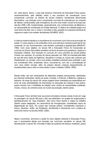 em cada época. Assim, o que hoje estamos chamando de Educação Física passa,
necessariamente, pela reflexão sobre o seu processo de constituição como
componente curricular na história da escola moderna. Inicialmente denominada
Gymnastica, sua inserção como componente curricular foi motivada por um conjunto
de fatores condicionados pela emergência de uma nova ordem social na Europa dos
séculos XVIII e XIX, fundamentada, especialmente, nos conhecimentos da Medicina e
na necessidade de constituição do Estado Nacional. O ideário de civilidade exigia uma
nova forma de lidar com o corpo e conceber a vida, pautada na conquista individual do
organismo sadio e da vontade disciplinada (SOARES, 2001).
A ciência moderna destacou a importância do movimento como forma de promoção da
saúde. O corpo passou a ser entendido como uma estrutura mecânica passível de ser
conhecido no seu funcionamento, mas também controlado e aperfeiçoado (BRACHT,
1999). Com esse objetivo, no século XIX a Educação Física foi incorporada ao
currículo do Ensino Secundário brasileiro na forma de exercícios ginásticos, esgrima e
evoluções militares. Sua inserção no currículo do curso primário da escola pública
mineira, por exemplo, no começo do século passado, em 1906, foi motivada pela idéia
de que ela seria capaz de higienizar, disciplinar e corrigir os corpos das crianças que
freqüentavam as escolas como uma prática ortopédica eficiente para endireitar o que
era considerado torto, empenado, tosco, buscando-se, com ela, a consolidação de
uma nova ordem escolar, além do preparo dessas crianças (especialmente as
empobrecidas) para a vida no meio urbano e para o trabalho (VAGO, 2002).
Desde então, ela vem participando de diferentes projetos educacionais, idealizados
por diversas instituições, dentre as quais o Estado, o Exército, a Medicina, a Igreja e a
Indústria. Ao longo do século XX, esses projetos foram orientados por expectativas em
torno de suas possibilidades de intervenção na educação de crianças e dos jovens,
quase sempre com a finalidade de adaptar seus corpos às necessidades sanitárias,
morais, cívicas, de controle social, do mundo da produção, dentre outras.
A Educação Física também teve seu ensino vinculado a teorias raciais (muito em voga
na passagem do século XIX para o XX), que defendiam um projeto de eugenização e
aperfeiçoamento da “raça brasileira”, tida como fraca doente e inapta ao trabalho
(dentre outras alegações, em decorrência da miscigenação, considerada causa da
degeneração da raça). Os corpos das crianças pobres, considerados raquíticos e
fracos, deveriam, então, ser fortalecido, disciplinado e robustecido com a prática de
exercícios físicos na escola (VAGO, 2002).
Nesse movimento, promover a saúde foi outro objetivo atribuído à Educação Física,
que a acompanha desde sua inserção nos currículos escolares no século XIX,
atravessando o século XX, vinculada à idéia da ausência de doença, revelando, quase
 