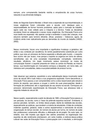 sempre, uma compreensão bastante restrita e empobrecida de corpo humano
reduzido à sua dimensão biológica.
Antes da Segunda Guerra Mundial, o Brasil vivia a expansão de sua industrialização, e
novas exigências foram colocadas para a escola, com destaque para a
responsabilidade de formar homens produtivos, aptos para o mercado de trabalho,
agora cada vez mais voltado para a máquina e a técnica. Todas as disciplinas
escolares foram-se adequando a essas novas exigências. Da Educação Física uma
nova tarefa era esperada: não apenas corrigir e endireitar o corpo das crianças, mas
educá-lo também para torná-lo eficiente, eficaz, produtivo – tratava-se, agora, de
moldá-lo ainda mais radicalmente para as demandas do mundo do trabalho (VAGO,
2002).
Nesse movimento, houve uma importante e significativa mudança: a ginástica, até
então o seu conteúdo por excelência, foi sendo paulatinamente substituída por outra
prática, que vivia um processo de franca expansão e difusão pelo mundo – o esporte.
Isso ocorre não por acaso, mas porque o esporte se organiza em torno de valores
semelhantes aos de uma sociedade industrializada: competição, rendimento,
resultado, eficiência. Um duplo movimento estava ocorrendo: os meios de
comunicação fizeram o esporte presente em todos os cantos do Planeta; ao mesmo
tempo, sua transformação em mercadoria começou a despertar, em torno dele, um
interesse sem precedentes, dada a sua potencialidade de produzir lucros.
Vale observar que estamos assistindo a uma radicalização desse movimento neste
início de século XXI e tudo indica a sua progressiva expansão. Como decorrência, a
Educação Física passou a ser compreendida como a área responsável pelo estudo e
ensino do esporte, que passou a ocupar o centro de suas preocupações, desde a
formação de professores até a organização de seu ensino na escola. Começava um
processo denominado esportivização da Educação Física, que atravessa toda a
segunda metade do século XX.
Nesse quadro, especialmente a partir da década de 1960, a Educação Física passou a
ser pensada, na escola, como a “base da pirâmide esportiva nacional”. Entretanto, é
preciso perceber, também, os limites desse projeto, diante da realidade das escolas,
especialmente as públicas, que recebem a maioria de estudantes. A falta de condições
materiais (quadras, ginásios, bolas e outros equipamentos) e estruturais da escola
(organização do tempo escolar, do número de alunos por turma, do número de aulas
dos professores) certamente dificultou a efetivação de tal projeto. De outro lado, no
entanto, isso não impediu que alguns dos valores presentes na organização dos
esportes de alto rendimento orientassem, em certa medida, a vivência dessa prática
cultural nas aulas de Educação Física: a preocupação com o resultado, a otimização
 