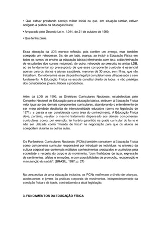 • Que estiver prestando serviço militar inicial ou que, em situação similar, estiver
obrigado à prática da educação física;
• Amparado pelo Decreto-Lei n. 1.044, de 21 de outubro de 1969;
• Que tenha prole.
Essa alteração da LDB merece reflexão, pois contém um avanço, mas também
comporta um retrocesso. Se, de um lado, avança, ao incluir a Educação Física em
todos os turnos de ensino da educação básica (eliminando, com isso, a discriminação
de estudantes dos cursos noturnos), de outro, retrocede ao prescrito na antiga LDB,
ao se fundamentar no pressuposto de que esse componente curricular é essencial
apenas para os alunos e alunas saudáveis, menores de 30 anos, sem filhos, que não
trabalham. Consideramos esse dispositivo legal já completamente ultrapassado e sem
fundamento. A Educação Física na escola constitui direito de todos, e não privilégio
dos considerados jovens, hábeis e produtivos.
Além da LDB de 1996, as Diretrizes Curriculares Nacionais, estabelecidas pelo
Conselho Nacional de Educação para a educação básica, atribuem à Educação Física
valor igual ao dos demais componentes curriculares, abandonando o entendimento de
ser mera atividade destituída de intencionalidade educativa (como na legislação de
1971), e passa a ser considerada como área do conhecimento. A Educação Física
deve, portanto, receber o mesmo tratamento dispensado aos demais componentes
curriculares como, por exemplo, ter horário garantido na grade curricular do turno e
não ser utilizada como “moeda de troca” na negociação para que os alunos se
comportem durante as outras aulas.
Os Parâmetros Curriculares Nacionais (PCNs) também concebem a Educação Física
como componente curricular responsável por introduzir os indivíduos no universo da
cultura corporal que contempla múltiplos conhecimentos produzidos e usufruídos pela
sociedade a respeito do corpo e do movimento, “com finalidades de lazer, expressão
de sentimentos, afetos e emoções, e com possibilidades de promoção, recuperação e
manutenção da saúde”. (BRASIL, 1997, p. 27)
Na perspectiva de uma educação inclusiva, os PCNs reafirmam o direito de crianças,
adolescentes e jovens às práticas corporais de movimentos, independentemente da
condição física e da idade, contradizendo a atual legislação.
3. FUNDAMENTOS DAEDUCAÇÃO FÍSICA
 