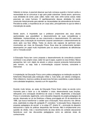 Voltando no tempo, é possível observar que tudo começou quando o homem sentiu a
necessidade de se comunicar e agir para poder sobreviver. Sendo assim, aprimorou
suas atividades de correr, pular, saltar, nadar, rolar, lutar, entre outras coisas; todas
possíveis ao corpo humano. O aperfeiçoamento dessas atividades foi sendo
construído historicamente para atender as necessidades de sobrevivência do homem.
Percebe-se então, a importância de um corpo ativo, principalmente no que se refere à
manutenção da saúde.
Sendo assim, é importante que o professor proporcione aos seus alunos
oportunidades que possibilitem o desenvolvimento de suas competências e
habilidades, imprescindíveis ao seu crescimento e desenvolvimento. Os exercícios
motores para a educação do movimento corporal caracterizam o desenvolvimento do
aluno após sua fase reflexa. Todos os alunos são capazes de aprimorar seus
movimentos por meio da Educação Física. Essa área de conhecimento também
desempenha um papel muito importante para os alunos portadores de deficiências
com a “inclusão social”.
A Educação Física tem como proposta o desenvolvimento da consciência corporal
(conhecer o seu próprio corpo, saber do que é capaz, superar os seus limites). Nessa
perspectiva, tem com objeto de estudo a cultura corporal produzida historicamente
pelo homem, ou seja, toda a movimentação corporal humana, consciente e
intencional.
A implantação da Educação Física como prática pedagógica na instituição escolar foi
fortemente influenciada pela instituição militar e, mais tarde, por valores e biológicos.
Pelo militarismo, tivemos a prática de exercícios formais e autoritários, e pela medicina
como atividade terapêutica, visando a um fim específico.
Durante muito tempo, as aulas de Educação Física foram vistas na escola como
momento para o lazer ou o de trabalhar o corpo, desenvolvendo suas funções,
reforçando uma concepção dicotômica de corpo e mente. Atualmente, a Educação
Física é considerada, legalmente, como disciplina integrante do projeto pedagógico da
escola, observada na Lei de Diretrizes e Bases promulgada em 20 de dezembro de
1996, que busca transformar o caráter que a Educação, física assumiu nos últimos
anos, explicitada no artigo 26, parágrafo 3º, considera: “a educação física, integrada à
proposta pedagógica da escola” e no artigo 27º, diretriz IV – promoção do desporto
educacional e apoio às práticas desportivas não formais. Não é simplesmente uma
questão de direito, más o reconhecimento da área dentro do contexto educacional
fazendo-se ouvir nas discussões pedagógicas como as ademais áreas de
conhecimento.
 