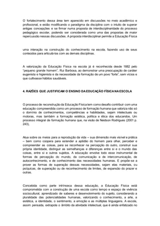 O fortalecimento dessa área tem aparecido em discussões no meio acadêmico e
profissional, e estão modificando o paradigma da disciplina com o intuito de superar
antigas concepções e se firmar numa proposta de interdisciplinaridade do processo
pedagógico escolar, podendo ser considerada como uma das propostas de maior
repercussão nessas discussões. A proposta interdisciplinar permite a Educação Física
uma interação na construção do conhecimento na escola, fazendo uso de seus
conteúdos para articulá-los com as demais disciplinas.
A valorização da Educação Física na escola já é reconhecida desde 1882 pelo
“pequeno grande homem”, Rui Barbosa, ao demonstrar uma preocupação de caráter
eugenista e higienista e da necessidade da formação de um povo “forte”, sem vícios e
que cultivasse hábitos saudáveis.
4. RAZÕES QUE JUSTIFICAM O ENSINO DAEDUCAÇÃO FÍSICANAESCOLA
O processo de reconstrução da Educação Física tem como desafio contribuir com uma
educação compreendida como um processo de formação humana que valoriza não só
o domínio de conhecimentos, competências e habilidades, sejam intelectuais ou
motoras, mas também a formação estética, política e ética dos educandos. Um
processo integral de formação humana que, na visão de Neidson Rodrigues (2001 p.
243),
Atua sobre os meios para a reprodução da vida – sua dimensão mais visível e prática
– bem como coopera para estender a aptidão do homem para olhar, perceber e
compreender as coisas, para se reconhecer na percepção do outro, construir sua
própria identidade, distinguir as semelhanças e diferenças entre si e o mundo das
coisas, entre si e outros sujeitos. A educação envolve todo esse instrumental de
formas de percepção do mundo, da comunicação e de intercomunicação, de
autoconhecimento, e de conhecimento das necessidades humanas. E propõe-se a
prover as formas de superação dessas necessidades, sejam elas materiais, ou
psíquicas, de superação ou de reconhecimento de limites, de expansão do prazer e
outras.
Concebida como parte intrínseca dessa educação, a Educação Física está
comprometida com a construção de uma escola como tempo e espaço de vivência
sociocultural, aprendizado de saberes e desenvolvimento do sujeito, considerando a
pluralidade das potencialidades humanas, valorizando o conhecimento, a arte, a
estética, a identidade, o sentimento, a emoção e as múltiplas linguagens. A escola,
assim pensada, extrapola o âmbito da atividade intelectual, que é ainda enfatizado no
 