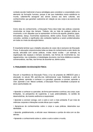 contexto escolar tradicional e busca estratégias para considerar a corporeidade como
elemento da formação humana, porque é ela que materializa nossa existência no
mundo, cabendo-lhe assegurar aos alunos acesso aos bens culturais, aos
conhecimentos que garantam autonomia em relação ao seu corpo e ao exercício da
cidadania.
Como área do conhecimento, a Educação Física deve tratar das práticas corporais
construídas ao longo dos tempos. Todavia, não se trata de qualquer prática ou
movimento, e sim daqueles que se apresentam na forma de esporte, ginástica, jogos,
brincadeiras, dança, movimentos expressivos, dentre outros. Essas vivências, seus
conceitos, sentidos e significados são conteúdos legítimos a serem problematizados
em todos os níveis da educação básica.
É importante lembrar que o trabalho educativo do corpo não é exclusivo da Educação
Física. A educação corporal envolve todas as áreas do conhecimento e está, dentro da
escola, articulada com outras práticas, muitas vezes ocultas – por exemplo, na
organização dos espaços e tempos escolares, nas formas de movimentar-se, nos
regulamentos, nos conteúdos e metodologias de ensino, nos livros didáticos e eventos
comemorativos, nas filas, nas formas de assentar-se, dentre outros.
5. FINALIDADES DA EDUCAÇÃO FÍSICA
Discutir a importância da Educação Física, à luz da proposta da UNESCO para a
educação no século XXI, permitiu-nos redimensionar suas finalidades a partir de
quatro pilares: aprender a conhecer e a perceber; aprender a conviver; aprender a
viver; aprender a ser. Nesse contexto, a Educação Física é desafiada a propiciar ao
aluno oportunidades de:
• Aprender a conhecer e a perceber, de forma permanente e contínua, seu corpo, suas
limitações, na perspectiva de superá-las, e suas potencialidades, no sentido de
desenvolvê-las, de maneira autônoma e responsável.
• Aprender a conviver consigo, com o outro e com o meio ambiente. É por meio de
vivências corporais e interações sociais éticas que o sujeito:
• Apropria-se de conhecimentos sobre o corpo e suas práticas, desenvolve sua
identidade;
• Aprende, gradativamente, a articular seus interesses e pontos de vista com os dos
demais:
• Apreende o conhecimento sobre si, sobre o outro e sobre o mundo;
 