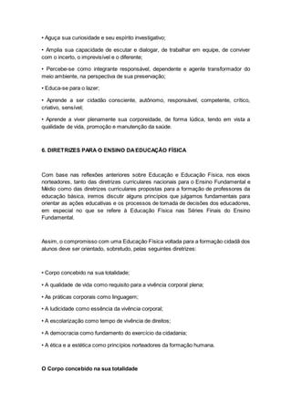 • Aguça sua curiosidade e seu espírito investigativo;
• Amplia sua capacidade de escutar e dialogar, de trabalhar em equipe, de conviver
com o incerto, o imprevisível e o diferente;
• Percebe-se como integrante responsável, dependente e agente transformador do
meio ambiente, na perspectiva de sua preservação;
• Educa-se para o lazer;
• Aprende a ser cidadão consciente, autônomo, responsável, competente, crítico,
criativo, sensível;
• Aprende a viver plenamente sua corporeidade, de forma lúdica, tendo em vista a
qualidade de vida, promoção e manutenção da saúde.
6. DIRETRIZES PARA O ENSINO DAEDUCAÇÃO FÍSICA
Com base nas reflexões anteriores sobre Educação e Educação Física, nos eixos
norteadores, tanto das diretrizes curriculares nacionais para o Ensino Fundamental e
Médio como das diretrizes curriculares propostas para a formação de professores da
educação básica, iremos discutir alguns princípios que julgamos fundamentais para
orientar as ações educativas e os processos de tomada de decisões dos educadores,
em especial no que se refere à Educação Física nas Séries Finais do Ensino
Fundamental.
Assim, o compromisso com uma Educação Física voltada para a formação cidadã dos
alunos deve ser orientado, sobretudo, pelas seguintes diretrizes:
• Corpo concebido na sua totalidade;
• A qualidade de vida como requisito para a vivência corporal plena;
• As práticas corporais como linguagem;
• A ludicidade como essência da vivência corporal;
• A escolarização como tempo de vivência de direitos;
• A democracia como fundamento do exercício da cidadania;
• A ética e a estética como princípios norteadores da formação humana.
O Corpo concebido na sua totalidade
 