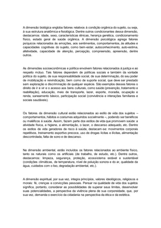 A dimensão biológica engloba fatores relativos à condição orgânica do sujeito, ou seja,
à sua estrutura anatômica e fisiológica. Dentre outros condicionantes dessa dimensão,
destacamos: idade, sexo, características étnicas, herança genética, condicionamento
físico, estado geral de saúde orgânica. A dimensão psicológica agrega fatores
psíquicos relacionados às emoções, aos sentimentos, comportamentos, às atitudes e
capacidades cognitivas do sujeito, como bem-estar, autoconhecimento, auto-estima,
afetividade, capacidade de atenção, percepção, compreensão, apreensão, dentre
outros.
As dimensões socioeconômicas e política envolvem fatores relacionados à justiça e ao
respeito mútuo. Tais fatores dependem de políticas sociais e também da vontade
política do sujeito, de sua responsabilidade social, de sua determinação, do seu poder
de mobilização e reivindicação, bem como de suporte social, que deve ser prestado
sem exploração e discriminação de qualquer espécie. São exemplos desses fatores o
direito de ir e vir e o acesso aos bens culturais, como saúde (prevenção, tratamento e
reabilitação), educação, meio de transporte, lazer, esporte, moradia, ocupação e
renda, saneamento básico, participação social (convivência e interações familiares e
sociais saudáveis).
Os fatores da dimensão cultural estão relacionados ao estilo de vida dos sujeitos –
comportamentos, hábitos e costumes adquiridos socialmente –, podendo ser benéficos
ou maléficos à saúde. Assim, fazem parte dos estilos de vida que promovem saúde: a
atividade física, a higiene, a alimentação, o lazer, o descanso adequado, etc. Dentre
os estilos de vida geradores de risco à saúde, destacam-se: movimentos corporais
repetitivos, treinamento esportivo precoce, uso de drogas lícitas e ilícitas, alimentação
descontrolada, falta de sono e de descanso.
Na dimensão ambiental, estão incluídos os fatores relacionados ao ambiente físico,
tanto os naturais como os artificiais (de trabalho, de estudo, etc.). Dentre outros,
destacamos: limpeza, segurança, proteção, ecossistema estável e sustentável
(condições climáticas, de temperatura, nível de poluição sonora e do ar, qualidade da
água, cuidados com o lixo, degradação ambiental, etc.).
A dimensão espiritual, por sua vez, integra princípios, valores ideológicos, religiosos e
morais: fé, crenças e convicções pessoais. Pensar na qualidade de vida dos sujeitos
significa, portanto, considerar as possibilidades de superar seus limites, desenvolver
suas potencialidades, a perspectiva da vivência plena de sua corporeidade, que, por
sua vez, demanda o exercício da cidadania na perspectiva da ética e da estética.
 