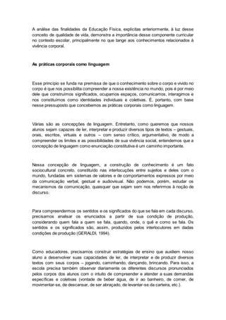 A análise das finalidades da Educação Física, explícitas anteriormente, à luz desse
conceito de qualidade de vida, demonstra a importância desse componente curricular
no contexto escolar, principalmente no que tange aos conhecimentos relacionados à
vivência corporal.
As práticas corporais como linguagem
Esse princípio se funda na premissa de que o conhecimento sobre o corpo e vivido no
corpo é que nos possibilita compreender a nossa existência no mundo, pois é por meio
dele que construímos significados, ocupamos espaços, comunicamos, interagimos e
nos constituímos como identidades individuais e coletivas. É, portanto, com base
nesse pressuposto que concebemos as práticas corporais como linguagem.
Várias são as concepções de linguagem. Entretanto, como queremos que nossos
alunos sejam capazes de ler, interpretar e produzir diversos tipos de textos – gestuais,
orais, escritos, virtuais e outros – com senso crítico, argumentativo, de modo a
compreender os limites e as possibilidades de sua vivência social, entendemos que a
concepção de linguagem como enunciação constitutiva é um caminho importante.
Nessa concepção de linguagem, a construção de conhecimento é um fato
sociocultural concreto, constituído nas interlocuções entre sujeitos e deles com o
mundo, fundadas em sistemas de valores e de comportamentos expressos por meio
da comunicação verbal, gestual e audiovisual. Não podemos, porém, estudar os
mecanismos da comunicação, quaisquer que sejam sem nos referirmos à noção de
discurso.
Para compreendermos os sentidos e os significados do que se fala em cada discurso,
precisamos analisar os enunciados a partir de sua condição de produção,
considerando quem fala a quem se fala, quando, onde, o quê e como se fala. Os
sentidos e os significados são, assim, produzidos pelos interlocutores em dadas
condições de produção (GERALDI, 1994).
Como educadores, precisamos construir estratégias de ensino que auxiliem nosso
aluno a desenvolver suas capacidades de ler, de interpretar e de produzir diversos
textos com seus corpos – jogando, caminhando, dançando, brincando. Para isso, a
escola precisa também observar diariamente os diferentes discursos pronunciados
pelos corpos dos alunos com o intuito de compreender e atender a suas demandas
específicas e coletivas (vontade de beber água, de ir ao banheiro, de comer, de
movimentar-se, de descansar, de ser abraçado, de levantar-se da carteira, etc.).
 