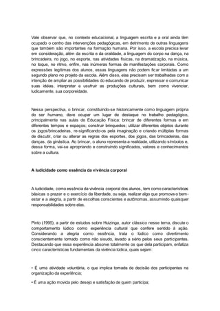 Vale observar que, no contexto educacional, a linguagem escrita e a oral ainda têm
ocupado o centro das intervenções pedagógicas, em detrimento de outras linguagens
que também são importantes na formação humana. Por isso, a escola precisa levar
em consideração, além da escrita e da oralidade, a linguagem do corpo na dança, na
brincadeira, no jogo, no esporte, nas atividades físicas, na dramatização, na música,
no toque, no ritmo, enfim, nas inúmeras formas de manifestações corporais. Como
expressões legítimas dos alunos, essas linguagens não podem ficar limitadas a um
segundo plano no projeto da escola. Além disso, elas precisam ser trabalhadas com a
intenção de ampliar as possibilidades do educando de produzir, expressar e comunicar
suas idéias, interpretar e usufruir as produções culturais, bem como vivenciar,
ludicamente, sua corporeidade.
Nessa perspectiva, o brincar, constituindo-se historicamente como linguagem própria
do ser humano, deve ocupar um lugar de destaque no trabalho pedagógico,
principalmente nas aulas de Educação Física: brincar de diferentes formas e em
diferentes tempos e espaços; construir brinquedos; utilizar diferentes objetos durante
os jogos/brincadeiras, re-significando-os pela imaginação e criando múltiplas formas
de discutir, criar ou alterar as regras dos esportes, dos jogos, das brincadeiras, das
danças, da ginástica. Ao brincar, o aluno representa a realidade, utilizando símbolos e,
dessa forma, vai-se apropriando e construindo significados, valores e conhecimentos
sobre a cultura.
A ludicidade como essência da vivência corporal
A ludicidade, como essência da vivência corporal dos alunos, tem como características
básicas o prazer e o exercício da liberdade, ou seja, realizar algo que promova o bem-
estar e a alegria, a partir de escolhas conscientes e autônomas, assumindo quaisquer
responsabilidades sobre elas.
Pinto (1995), a partir de estudos sobre Huizinga, autor clássico nesse tema, discute o
comportamento lúdico como experiência cultural que confere sentido à ação.
Considerando a alegria como essência, trata o lúdico como divertimento
conscientemente tomado como não sisudo, levado a sério pelos seus participantes.
Destacando que essa experiência absorve totalmente os que dela participam, enfatiza
cinco características fundamentais da vivência lúdica, quais sejam:
• É uma atividade voluntária, o que implica tomada de decisão dos participantes na
organização da experiência;
• É uma ação movida pelo desejo e satisfação de quem participa;
 