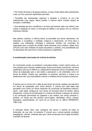 • Tem limites de tempo e de espaço próprios, ou seja, limites dados pelos participantes
e que, por isso, possuem significados para eles;
• Possibilita aos participantes organizar a atividade e construir ou (re) criar
coletivamente suas regras. Nesse sentido, a vivência lúdica constitui espaço de
inovação e criatividade;
• Uma atividade que tem a tendência a se tornar permanente, após sua vivência, pois
motiva a repetição do vivido e a formação de hábitos e de grupos com os mesmos
interesses culturais.
Nas práticas corporais, a vivência lúdica, ao possibilitar aos alunos representar, (re)
interpretar e re-significar a realidade, instiga-os a desenvolver, de forma ética e
estética, sua criatividade, criticidade e autonomia, também nos momentos de
negociação para a solução de conflitos, tanto individuais como coletivos. Adotar esse
princípio como eixo norteador de ações educativas é, portanto, uma possibilidade que
os educadores têm para tornar o ensino prazeroso e significativo.
A escolarização como tempo de vivência de direitos
Os movimentos sociais, ao ampliarem a luta pelos direitos, criaram, dentre outros, um
novo estatuto para crianças e adolescentes. Esses movimentos contribuíram, de forma
significativa, para que a infância e a adolescência deixassem de ser concebidas como
tempo de preparação para a vida adulta e passassem a ser entendidas como um
tempo de direitos. Direitos que, garantidos no presente, permitem à criança e ao
adolescente viver sua corporeidade e exercer a cidadania de forma plena e prazerosa.
É preciso que se rompa com a idéia de que tempo de escola, qualquer que seja ele é
um tempo de preparação para outros tempos. É preciso que cada idade seja
percebida como sendo um tempo específico de construção da experiência histórica.
Assim, cada idade configura-se num tempo de formação plena de direitos. Nessa
perspectiva, o tempo de escolarização é o conjunto de tempos e espaços de vivência
e de construção permanente da cidadania e dos direitos num tempo presente e,
portanto, um tempo que não sacrifica auto-imagens, identidades, ritmos, culturas,
linguagens, representações, em nome de um tempo por vir. (BELO HORIZONTE,
1999, p.28)
A educação básica deve, pois, assegurar aos alunos a vivência de todas as
dimensões de sua vida, no presente. É preciso que a escola garanta condições
pedagógicas, culturais, materiais para que o aluno se perceba como sujeito de direitos
e também de deveres.
 