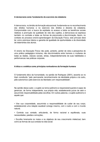 A democracia como fundamento do exercício da cidadania
A democracia, no âmbito da formação educacional, fundamenta-se no reconhecimento
dos direitos humanos e no exercício dos direitos e deveres da cidadania.
Comprometida com a busca da eqüidade no acesso a todos os benefícios sociais
relativos à promoção da qualidade de vida dos sujeitos, a democracia se expressa
também no combate a todas as formas de preconceito e discriminação. Assim, no
contexto do processo ensino-aprendizagem da Educação Física, este princípio deve
ter como premissa básica a garantia de igualdade de oportunidades e de diversidade
de tratamentos dos alunos.
O ensino da Educação Física não pode, portanto, perder de vista a perspectiva de
uma prática pedagógica inclusiva, não discriminatória entre homens e mulheres de
todas as idades, classes sociais, etnias, independentemente de suas habilidades e
performances nas práticas corporais.
A ética e a estética como princípios norteadores da formação humana
O fundamento ético da humanidade, na opinião de Rodrigues (2001), assenta se no
tripé constituído “pelo permanente reconhecimento da identidade própria e do outro,
pela autonomia e pelo exercício da liberdade com responsabilidade”.
Na opinião desse autor, o sujeito se torna autônomo e responsável quando é capaz de
gerenciar, de forma independente, sua própria vida, estabelecendo juízos de valor e
assumindo responsabilidade pelas escolhas. Em outras palavras, o sujeito autônomo é
aquele que:
• Vive sua corporeidade, assumindo a responsabilidade de cuidar de seu corpo,
estabelecendo uma relação saudável consigo mesmo, com o outro e com o mundo
natural;
• Controla sua vontade, articulando, de forma racional e equilibrada, suas
necessidades, paixões e emoções;
• Escolhe livremente os meios e os objetivos de seu crescimento intelectual, bem
como as formas de sua conduta na vida social.
 