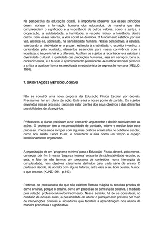 Na perspectiva da educação cidadã, é importante observar que esses princípios
devem nortear a formação humana dos educandos, de maneira que eles
compreendam o significado e a importância de outros valores, como a justiça, a
cooperação, a solidariedade, a humildade, o respeito mútuo, a tolerância, dentre
outros. Sem esses valores, a vida social se deteriora. O fundamento estético, por sua
vez, alicerça-se, sobretudo, na sensibilidade humana. Nessa perspectiva, a estética,
valorizando a afetividade e o prazer, estimula à criatividade, o espírito inventivo, a
curiosidade pelo inusitado, elementos essenciais para nossa convivência com a
incerteza, o imprevisível e o diferente. Auxiliam os sujeitos a reconhecer e a valorizar a
diversidade cultural, a qualidade das produções humanas, seja em serviços, bens ou
conhecimentos, e a buscar o aprimoramento permanente. A estética também promove
a crítica a qualquer forma estereotipada e reducionista de expressão humana (MELLO,
1998).
7. ORIENTAÇÕES METODOLÓGICAS
Não se constrói uma nova proposta de Educação Física Escolar por decreto.
Precisamos ter um plano de ação. Este será o nosso ponto de partida. Os sujeitos
envolvidos nesse processo precisam estar cientes dos seus objetivos e das diferentes
possibilidades de alcançá-los.
Professores e alunos precisam ouvir, consentir, argumentar e decidir coletivamente as
ações. O professor tem a responsabilidade de conduzir, intervir e mediar todo esse
processo. Precisamos romper com algumas práticas enraizadas no cotidiano escolar,
como nos alerta Elenor Kunz, e considerar a aula como um tempo e espaço
intencionalmente organizado.
A organização de um ‘programa mínimo’ para a Educação Física, deverá, pelo menos,
conseguir pôr fim à nossa ‘bagunça interna’ enquanto disciplina/atividade escolar, ou
seja, o fato de não termos um programa de conteúdos numa hierarquia de
complexidade, nem objetivos claramente definidos para cada série de ensino. O
professor decide, de acordo com alguns fatores, entre eles o seu bom ou mau humor,
o que ensinar. (KUNZ,1994, p.143).
Partimos do pressuposto de que não existem fórmula mágica ou receitas prontas de
como ensinar, porque o ensino, como um processo de construção coletiva, é mediado
pela relação professor/aluno/conhecimento. Nesse sentido, há de se considerar, no
cotidiano de nossas aulas, a possibilidade de alterar o planejamento previsto por meio
de intervenções criativas e inovadoras que facilitem a aprendizagem dos alunos de
maneira prazerosa e significativa.
 