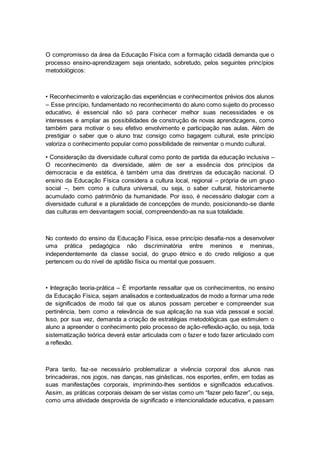 O compromisso da área da Educação Física com a formação cidadã demanda que o
processo ensino-aprendizagem seja orientado, sobretudo, pelos seguintes princípios
metodológicos:
• Reconhecimento e valorização das experiências e conhecimentos prévios dos alunos
– Esse princípio, fundamentado no reconhecimento do aluno como sujeito do processo
educativo, é essencial não só para conhecer melhor suas necessidades e os
interesses e ampliar as possibilidades de construção de novas aprendizagens, como
também para motivar o seu efetivo envolvimento e participação nas aulas. Além de
prestigiar o saber que o aluno traz consigo como bagagem cultural, este princípio
valoriza o conhecimento popular como possibilidade de reinventar o mundo cultural.
• Consideração da diversidade cultural como ponto de partida da educação inclusiva –
O reconhecimento da diversidade, além de ser a essência dos princípios da
democracia e da estética, é também uma das diretrizes da educação nacional. O
ensino da Educação Física considera a cultura local, regional – própria de um grupo
social –, bem como a cultura universal, ou seja, o saber cultural, historicamente
acumulado como patrimônio da humanidade. Por isso, é necessário dialogar com a
diversidade cultural e a pluralidade de concepções de mundo, posicionando-se diante
das culturas em desvantagem social, compreendendo-as na sua totalidade.
No contexto do ensino da Educação Física, esse princípio desafia-nos a desenvolver
uma prática pedagógica não discriminatória entre meninos e meninas,
independentemente da classe social, do grupo étnico e do credo religioso a que
pertencem ou do nível de aptidão física ou mental que possuem.
• Integração teoria-prática – É importante ressaltar que os conhecimentos, no ensino
da Educação Física, sejam analisados e contextualizados de modo a formar uma rede
de significados de modo tal que os alunos possam perceber e compreender sua
pertinência, bem como a relevância de sua aplicação na sua vida pessoal e social.
Isso, por sua vez, demanda a criação de estratégias metodológicas que estimulem o
aluno a apreender o conhecimento pelo processo de ação-reflexão-ação, ou seja, toda
sistematização teórica deverá estar articulada com o fazer e todo fazer articulado com
a reflexão.
Para tanto, faz-se necessário problematizar a vivência corporal dos alunos nas
brincadeiras, nos jogos, nas danças, nas ginásticas, nos esportes, enfim, em todas as
suas manifestações corporais, imprimindo-lhes sentidos e significados educativos.
Assim, as práticas corporais deixam de ser vistas como um “fazer pelo fazer”, ou seja,
como uma atividade desprovida de significado e intencionalidade educativa, e passam
 