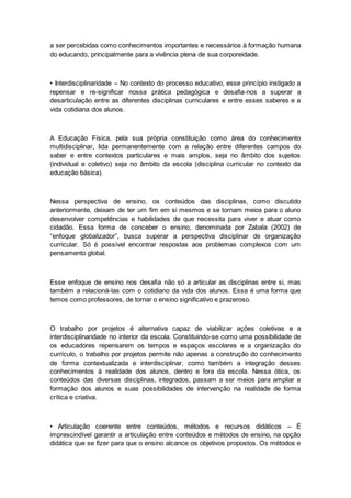 a ser percebidas como conhecimentos importantes e necessários à formação humana
do educando, principalmente para a vivência plena de sua corporeidade.
• Interdisciplinaridade – No contexto do processo educativo, esse princípio instigado a
repensar e re-significar nossa prática pedagógica e desafia-nos a superar a
desarticulação entre as diferentes disciplinas curriculares e entre esses saberes e a
vida cotidiana dos alunos.
A Educação Física, pela sua própria constituição como área do conhecimento
multidisciplinar, lida permanentemente com a relação entre diferentes campos do
saber e entre contextos particulares e mais amplos, seja no âmbito dos sujeitos
(individual e coletivo) seja no âmbito da escola (disciplina curricular no contexto da
educação básica).
Nessa perspectiva de ensino, os conteúdos das disciplinas, como discutido
anteriormente, deixam de ter um fim em si mesmos e se tornam meios para o aluno
desenvolver competências e habilidades de que necessita para viver e atuar como
cidadão. Essa forma de conceber o ensino, denominada por Zabala (2002) de
“enfoque globalizador”, busca superar a perspectiva disciplinar de organização
curricular. Só é possível encontrar respostas aos problemas complexos com um
pensamento global.
Esse enfoque de ensino nos desafia não só a articular as disciplinas entre si, mas
também a relacioná-las com o cotidiano da vida dos alunos. Essa é uma forma que
temos como professores, de tornar o ensino significativo e prazeroso.
O trabalho por projetos é alternativa capaz de viabilizar ações coletivas e a
interdisciplinaridade no interior da escola. Constituindo-se como uma possibilidade de
os educadores repensarem os tempos e espaços escolares e a organização do
currículo, o trabalho por projetos permite não apenas a construção do conhecimento
de forma contextualizada e interdisciplinar, como também a integração desses
conhecimentos à realidade dos alunos, dentro e fora da escola. Nessa ótica, os
conteúdos das diversas disciplinas, integrados, passam a ser meios para ampliar a
formação dos alunos e suas possibilidades de intervenção na realidade de forma
crítica e criativa.
• Articulação coerente entre conteúdos, métodos e recursos didáticos – É
imprescindível garantir a articulação entre conteúdos e métodos de ensino, na opção
didática que se fizer para que o ensino alcance os objetivos propostos. Os métodos e
 
