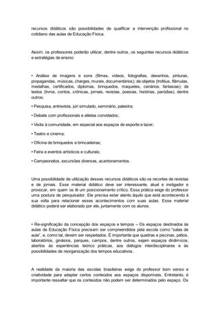 recursos didáticos são possibilidades de qualificar a intervenção profissional no
cotidiano das aulas de Educação Física.
Assim, os professores poderão utilizar, dentre outros, os seguintes recursos didáticos
e estratégias de ensino:
• Análise de imagens e sons (filmes, vídeos, fotografias, desenhos, pinturas,
propagandas, músicas, charges, murais, documentários); de objetos (troféus, flâmulas,
medalhas, certificados, diplomas, brinquedos, maquetes, cenários, fantasias); de
textos (livros, contos, crônicas, jornais, revistas, poesias, histórias, paródias), dentre
outros;
• Pesquisa, entrevista, júri simulado, seminário, palestra;
• Debate com profissionais e atletas convidados;
• Visita à comunidade, em especial aos espaços de esporte e lazer;
• Teatro e cinema;
• Oficina de brinquedos e brincadeiras;
• Feira e eventos artísticos e culturais;
• Campeonatos, excursões diversas, acantonamentos.
Uma possibilidade de utilização desses recursos didáticos são os recortes de revistas
e de jornais. Esse material didático deve ser interessante, atual e instigador e
provocar, em quem os lê um posicionamento crítico. Essa prática exige do professor
uma postura de pesquisador. Ele precisa estar atento àquilo que está acontecendo à
sua volta para relacionar esses acontecimentos com suas aulas. Esse material
didático poderá ser elaborado por ele, juntamente com os alunos.
• Re-significação da concepção dos espaços e tempos – Os espaços destinados às
aulas de Educação Física precisam ser compreendidos pela escola como “salas de
aula”, e, como tal, devem ser respeitados. É importante que quadras e piscinas, pátios,
laboratórios, ginásios, parques, campos, dentre outros, sejam espaços dinâmicos,
abertos às experiências teórico práticas, aos diálogos interdisciplinares e às
possibilidades de reorganização dos tempos educativos.
A realidade da maioria das escolas brasileiras exige do professor bom senso e
criatividade para adaptar certos conteúdos aos espaços disponíveis. Entretanto, é
importante ressaltar que os conteúdos não podem ser determinados pelo espaço. Os
 